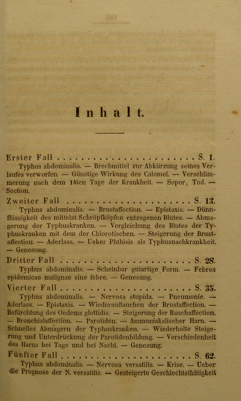 Inhalt. Erster Fall S. 1. Typhus abdominalis. — Brechmittel zur Abkürzung seines Ver- laufes verworfen. — Günstige Wirkung des Calomel. — Verschlim- merung nach dem I4ten Tage der Kranklieit. — Sopor, Tod. — Section. Zweiter Fall S. 13. Typhus abdominalis. — Brustaffection. — Epistaxis. — Dünn- flüssigkeit des mittelst Scbröpfköpfen entzogenen Blutes. — Abma- gerung der Typhuskranken. — Vergleichung des Blutes der Ty- phuskranken mit dem der Chlorotischen. — Steigerung der Brust- affection. — Aderlass. — Ueber Phthisis als Typhusnachkrankheit. — Genesung. Dritter Fall S. 28. Typhus abdominalis. — Scheinbar gutartige Form. — Febres epidemicae malignae sine febre. — Genesung. Vierter Fall S. 35». Typhus abdominalis. — Nervosa stupida. — Pneumonie. Aderlass. — Epistaxis. — Wiederauftauchen der Brustaffection. — Befürchtung des Oedema glottidis. — Steigerung der Bauchaffection. — Bronchialaffection. — Parotiden. —■ Ammoniakalischer Harn. ■— Schnelles Abmagern der Typhuskranken. — Wiederholte Steige- rung und Unterdrückung der Parotidenbildung. — Verschiedenheit des Harns bei Tage und bei Nacht. — Genesung. Fünfter Fall S. 62. Typhus abdominalis. — Nervosa versatilis. — Krise. — Ueber die Prognose der N. versatilis. — Gesteigerte GeschlechtsthUtigkeit