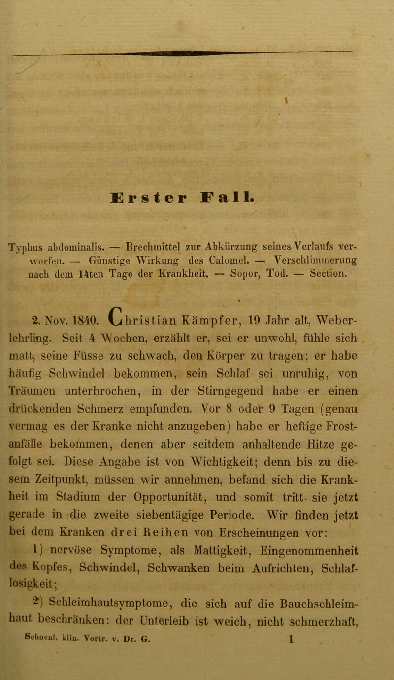 Typhus abdominalis. — Brechmittel zur Abkürzung seines Verlaufs ver- worfcn. — Günstige Wirkung des Calomel. — Verschlimmerung nach dem 14ten Tage der Krankheit. — Sopor, Tod. — Section. 2. Nov. 1840. Christian Kämpfer, 19 Jahr alt, Weber- lehrling. Seit 4 Wochen, erzählt er, sei er unwohl, fühle sich , matt, seine Füsse zu schwach, den Körper zu tragen; er habe häufig Schwindel bekommen, sein Schlaf sei unruhig, von Träumen unterbrochen, in der Stirngegend habe er einen drückenden Schmerz empfunden. Vor 8 oder 9 Tagen (genau vermag es der Kranke nicht anzugeben) habe er heftige Frost- anfälle bekommen, denen aber seitdem anhaltende Hitze ge- folgt sei. Diese Angabe ist von Wichtigkeit; denn bis zu die- sem Zeitpunkt, müssen wir annehmen, beifand sich die Krank- heit im Stadium der Opportunität, und somit tritt- sie jetzt gerade in die zweite siebentägige Periode. Wir finden jetzt bei dem Kranken drei Reihen von Erscheinungen vor: 1) nervöse Symptome, als Mattigkeit, Eingenommenheit des Kopfes, Schwindel, Schwanken beim Aufrichten, Schlaf- losigkeit; Schleimhautsymptome, die sich auf die Bauchschleim- haut beschränken: der Unterleib ist weich, nicht schmerzhaft,