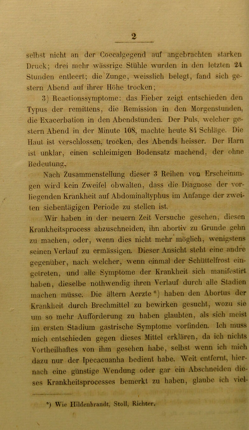 selbst nicht an der Coecalgegend auf angebrachten starken Druck; drei melir wässrige Stühle wurden in den letzten 24 Stunden entleert; die'Zunge, weisslich belegt, fand sich ge- stern Abend auf ihrer Höhe trocken; 3) Rcactionssymptome: das Fieber zeigt entschieden den Typus der remittens, die Remission in den Morgenstunden, die Exacerbation in den Abendstunden. Der Puls, welcher ge- stern Abend in der Minute 108, machte heute 84 Schläge. Die Haut ist verschlossen, trocken, des Abends heisser. Der Harn ist unklar, einen schleimigen Bodensatz machend, der ohne Bedeutung. Nach Zusammenstellung dieser 3 Reihen von Erscheinun- gen wird kein Zweifel obwalten, dass die Diagnose der vor- liegenden Krankheit auf Abdominaltyphus im Anfänge der zwei- ten siebentägigen Periode zu stellen ist. Wir haben in der neuern Zeit Versuche gesehen, diesen Kraiikheitsprocess abzuschneiden, ihn abortiv zu Grunde gehn zu machen, oder, wenn dies nicht mehr möglich, wenigstens seinen Verlauf zu ermässigen. Dieser Ansicht steht eine andre gegenüber, nach welcher, wenn einmal der Schüttelfrost ein- gelreten, und alle Symptome der Krankheit sich manifestirt haben, dieselbe nothwendig ihren Verlauf durch alle Stadien machen müsse. Die ältern Aerzte*) haben den Abortus der Krankheit durch Brechmittel zu bewirken gesucht, wozu sie um so mehr Aufforderung zu haben glaubten, als sich meist im ersten Stadium gastrische Symptome vorlinden. Ich muss mich entschieden gegen dieses Mittel erklären, da ich nichts Vortheilhaftes von ihm gesehen habe, selbst wenn ich mich dazu nur der Ipecacuanha bedient habe. Weit entfernt, hier- nach eine günstige Wendung oder gar ein Abschnciden die- ses Krankheitsprocesses bemerkt zu haben, glaube ich viel- - j ®) Wie Hildenbrandt, Stoll, Richter.