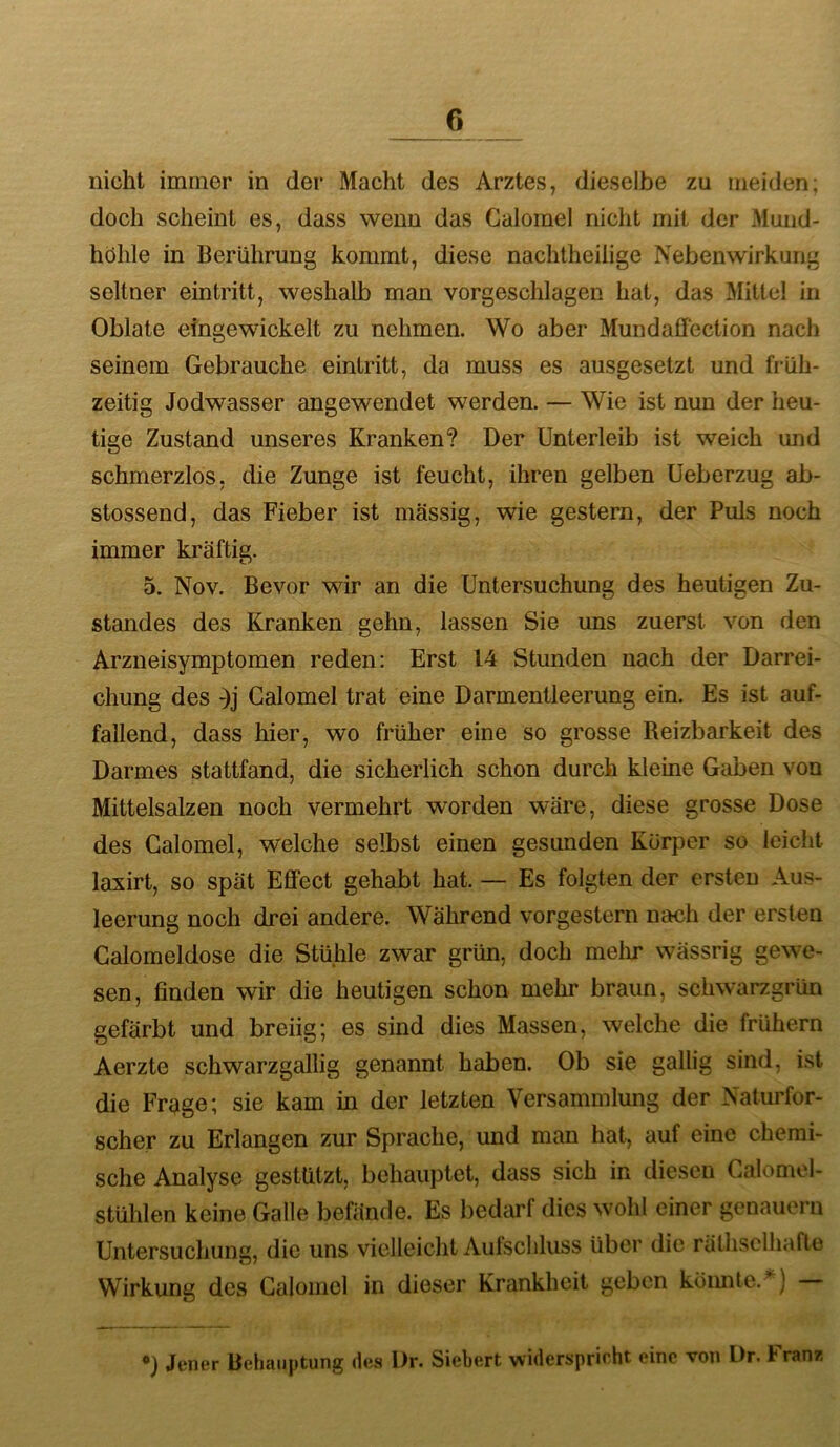 nicht immer in der Macht des Arztes, dieselbe zu meiden; doch scheint es, dass wenn das Galornel nicht mit der Mund- höhle in Berührung kommt, diese nachtheilige Nebenwirkung seltner ein tritt, weshalb man vorgeschlagen hat, das Mittel in Oblate eingewickelt zu nehmen. Wo aber Mundafifection nach seinem Gebrauche eintritt, da muss es ausgesetzt und früh- zeitig Jodwasser angewendet werden. — Wie ist nun der heu- tige Zustand unseres Kranken? Der Unterleib ist weich und schmerzlos, die Zunge ist feucht, ihren gelben Ueberzug ab- stossend, das Fieber ist massig, wie gestern, der Puls noch immer kräftig. 5. Nov. Bevor wir an die Untersuchung des heutigen Zu- standes des Kranken gehn, lassen Sie uns zuerst von den Arzneisymptomen reden: Erst 14 Stunden nach der Darrei- chung des -)j Galornel trat eine Darmentleerung ein. Es ist auf- fallend, dass hier, wo früher eine so grosse Reizbarkeit des Darmes stattfand, die sicherlich schon durch kleine Gaben von Mittelsalzen noch vermehrt worden wäre, diese grosse Dose des Galornel, welche selbst einen gesunden Körper so leicht laxirt, so spät Effect gehabt hat. — Es folgten der ersten Aus- leerung noch drei andere. Während vorgestern nach der ersten Calomeldose die Stühle zwar grün, doch melir wässrig gewe- sen, finden wir die heutigen schon mehr braun, schwarzgrün gefärbt und breiig; es sind dies Massen, welche die frühem Aerzte schwarzgallig genannt haben. Ob sie gallig sind, ist die Frage; sie kam in der letzten Versammlung der Naturfor- scher zu Erlangen zur Sprache, und man hat, auf eine chemi- sche Analyse gestützt, behauptet, dass sich in diesen Galomol- stühlen keine Galle befände. Es bedarf dies wohl einer genauem Untersuchung, die uns vielleicht Aulscliluss über die räthsclhafte Wirkung des Galornel in dieser Krankheit geben keimte.^) — Jener Behauptung des Dr. Sichert widerspricht eine von Dr. 1* ran/.