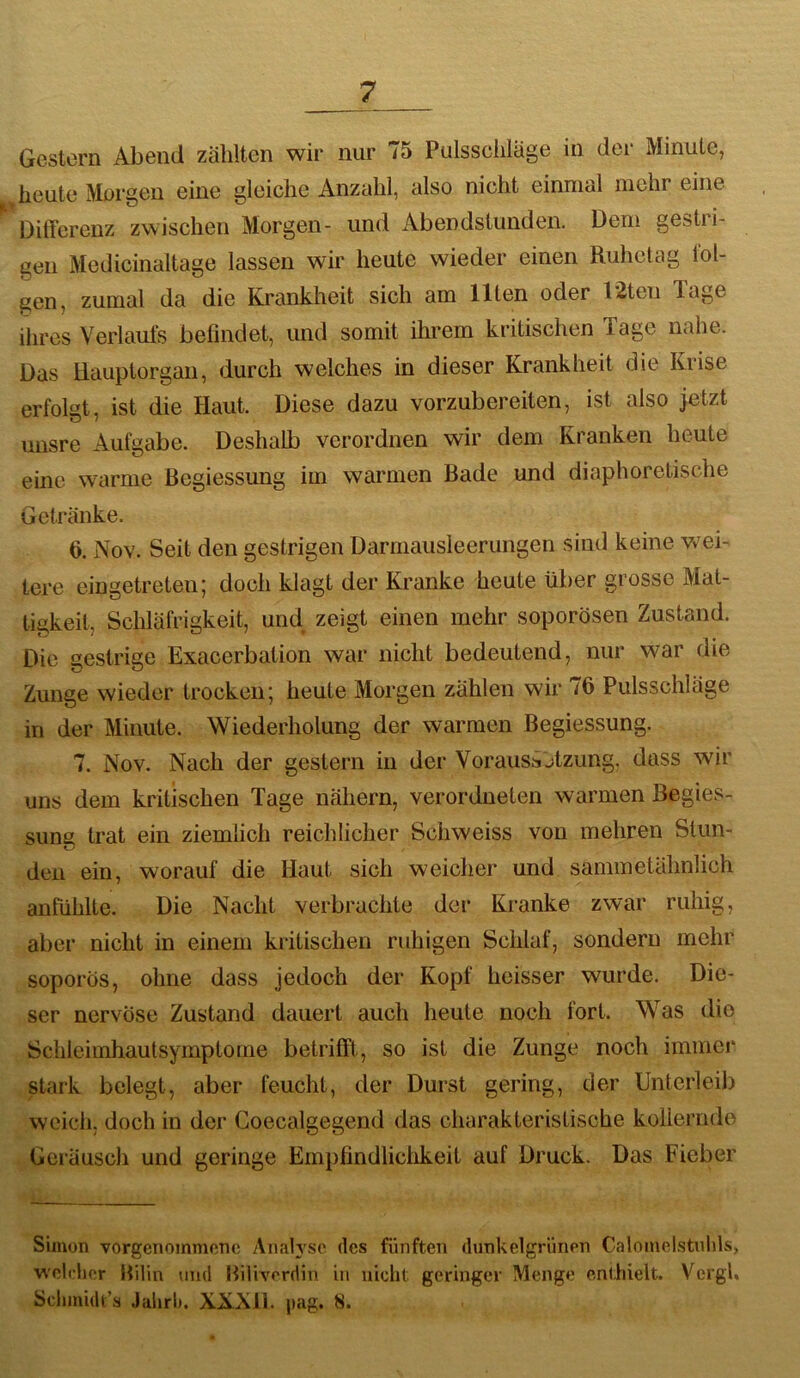 Gestern Abend zählten wir nur 75 Pulssciiiäge in der Minute, heute Morgen eine gleiche Anzahl, also nicht einmal mehr eine Differenz zwischen Morgen- und Abendstunden. Dem gestri- gen Medicinaltage lassen wir heute wieder einen Ruhetag fol- gen, zumal da die Krankheit sich am Ilten oder 12ten luge ihres Veiiauls befindet, und somit ihrem kritischen Tage nahe. Das Hauptorgan, durch welches in dieser Krankheit die Krise erfolgt, ist die Haut. Diese dazu vorzubereiten, ist also jetzt unsre Aufgabe. Deshalb verordnen wir dem Kranken heute eine warme ßegiessmig im warmen Bade und diaphoretische Getränke. 6. Nov. Seit den gestrigen Darrnausieerungen sind keine wei- tere eingetreten; doch klagt der Kranke heute über grosse Mat- tigkeit, Schläfrigkeit, und zeigt einen mehr soporösen Zustand. Die gestrige Exacerbation war nicht bedeutend, nur war die Zunge wieder trocken; heute Morgen zählen wir /6 Pulsschläge in der Minute. Wiederholung der warmen Begiessung. 7. Nov. Nach der gestern in der Voraussjtzung. dass wir uns dem kritischen Tage nähern, verordneten warmen Begies- sung trat ein ziemlich reichlicher Schweiss von mehren Stun- den ein, worauf die Haut sich weicher und sammetähnlich anfühlte. Die Nacht verbrachte der Kranke zwar ruhig, aber nicht in einem kritischen ruhigen Schlaf, sondern mehr soporös, ohne dass jedoch der Kopf heisser wurde. Die- ser nervöse Zustand dauert auch heute noch fort. Was die Schleimhautsymptome betrifft, so ist die Zunge noch immer stark belegt, aber feucht, der Durst gering, der Unterleib weich, doch in der Coecalgegend das charakteristische kollernde Geräusch und geringe Empfindliciikeit auf Druck. Das Fieber Simon vorgenommene Aiuilysc des fünften dunkelgrünen Calomelstnhls, welrlicr IVdin und Biliverdin in nicht geringer Menge enthielt. Vergl, Sclimidt’s Jahrl). XXNli. pag. 8.