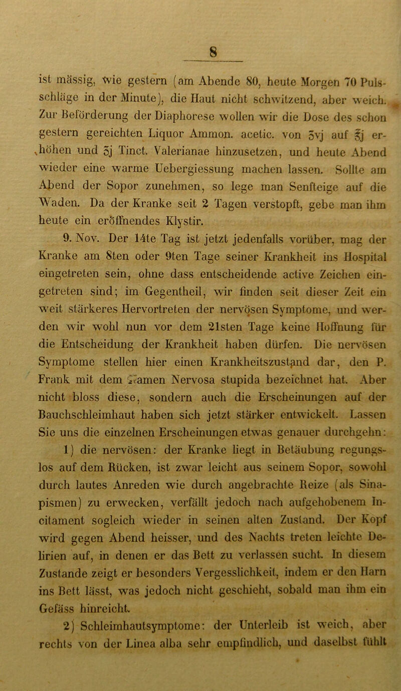 s ist mässig, tvie gestern (am Abende 80, heute Morgen 70 Puls- schläge in der Minute], die Haut nicht schwitzend, aber weich. Zur Belörderung der Diapliorese wollen wir die Dose des schon gestern gereichten Liquor Ammon, acetic. von 5vj auf er- Jiöhen und 5j Tinct. Valerianae hinzusetzen, und heute Abend wieder eine warme Uebergiessung machen lassen. Sollte am Abend der Sopor zunehmen, so lege man Senfteige auf die Waden. Da der Kranke seit 2 Tagen verstopft, gebe man ihm heute ein eröffnendes Klystir. 9. Nov. Der 14te Tag ist jetzt jedenfalls vorüber, mag der Kranke am Sten oder 9ten Tage seiner Krankheit ins Hospital eingetreten sein, ohne dass entscheidende active Zeichen ein- getreten sind; im Gegentheil, wir finden seit dieser Zeit ein weit stärkeres Hervortreten der nervösen Symptome, und wer- den wir wohl nun vor dem 21sten Tage keine Hoffnung für die Entscheidung der Krankheit haben dürfen. Die nersmsen Symptome stellen hier einen Kranklieitszust^nd dar, den P. Frank mit dem ^mmen Nervosa stupida bezeichnet hat. Aber nicht bloss diese, sondern auch die Erscheinungen auf der Bauchschleimhaut haben sich jetzt stärker entwickelt. Lassen Sie uns die einzelnen Erscheinungen etwas genauer durchgehn : 1) die nervösen: der Kranke liegt in Betäubung regungs- los auf dem Rücken, ist zwar leicht aus seinem Sopor, sowohl durch lautes Anreden wie durch angebrachte Reize (als Sina- pismen) zu erwecken, verfällt jedoch nach aufgehobenem In- citament sogleich wieder in seinen alten Zustand. Der Kopf wird gegen Abend heisser, und des Nachts treten leichte De- lirien auf, in denen er das Bett zu verlassen sucht. In diesem Zustande zeigt er besonders Vergesslichkeit, indem er den Harn ins Bett lässt, was jedoch nicht geschieht, sobald man ihm ein Gefäss hinreichL 2) Schleimhautsymptome: der Unterleib ist weich, aber rechts von der Linea alba sehr empfindlich, und daselbst fühlt
