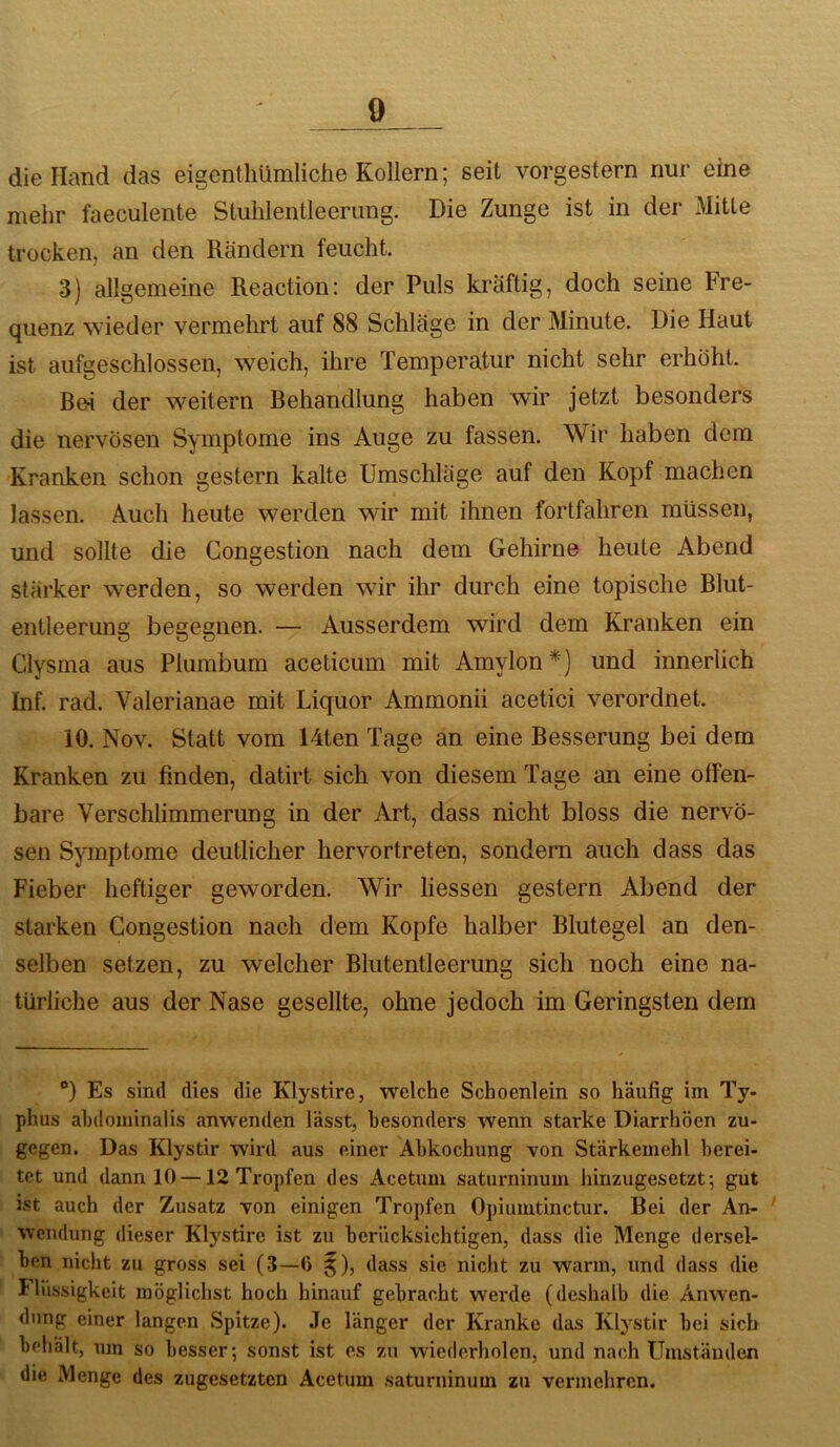 die Hand das eigenthümliche Kollern; seit vorgestern nur eine mehr faeculente Stuhlentleerung. Die Zunge ist in der Mitte trocken, an den Rändern feucht. 3) allgemeine Reaction: der Puls kräftig, doch seine Fre- quenz wieder vermehrt auf 88 Schläge in der Minute. Die Haut ist aufgeschlossen, weich, ihre Temperatur nicht sehr erhöht. Rei der weitern Behandlung haben wir jetzt besonders die nervösen Symptome ins Auge zu fassen. Wir haben dem Kranken schon gestern kalte Umschläge auf den Kopf machen lassen. Auch heute werden wir mit ihnen fortfahren müssen, und sollte die Gongestion nach dem Gehirne heute Abend stärker werden, so werden wir ihr durch eine topische Blut- entleerung begegnen. — Ausserdem wird dem Kranken ein Clysrna aus Plumbum aceticum mit Amylon*) und innerlich Inf. rad. Valerianae mit Liquor Ammonii acetici verordnet. 10. Nov. Statt vom Uten Tage an eine Besserung bei dem Kranken zu finden, datirt sich von diesem Tage an eine offen- bare Verschlimmerung in der Art, dass nicht bloss die nervö- sen Symptome deutlicher hervortreten, sondern auch dass das Fieber heftiger geworden. Wir liessen gestern Abend der starken Congestion nach dem Kopfe halber Blutegel an den- selben setzen, zu welcher Blutentleerung sich noch eine na- türliche aus der Nase gesellte, ohne jedoch im Geringsten dem “) Es sind dies die Klystire, welche Schoenlein so häufig im Ty- phus ahdominalis anwenden lässt, besonders wenn starke Diarrhöen zu- gegen. Das Klystir wird aus einer Abkochung von Stärkemehl berei- tet und dann 10 —12 Tropfen des Acetum saturninum hinzugesetzt; gut ist auch der Zusatz von einigen Tropfen Opiumtinctur. Bei der An- wendung dieser Klystire ist zu berücksichtigen, dass die Menge dersel- ben nicht zu gross sei (3—6 $), dass sie nicht zu wann, und dass die Flüssigkeit möglichst hoch hinauf gebracht werde (deshalb die Anwen- dung einer langen Spitze). Je länger der Kranke das Klystir bei sich behält, um so besser; sonst ist es zu wiederholen, und nach ümstäiulen die Menge des zugesetzten Acetum saturninum zu vermehren.