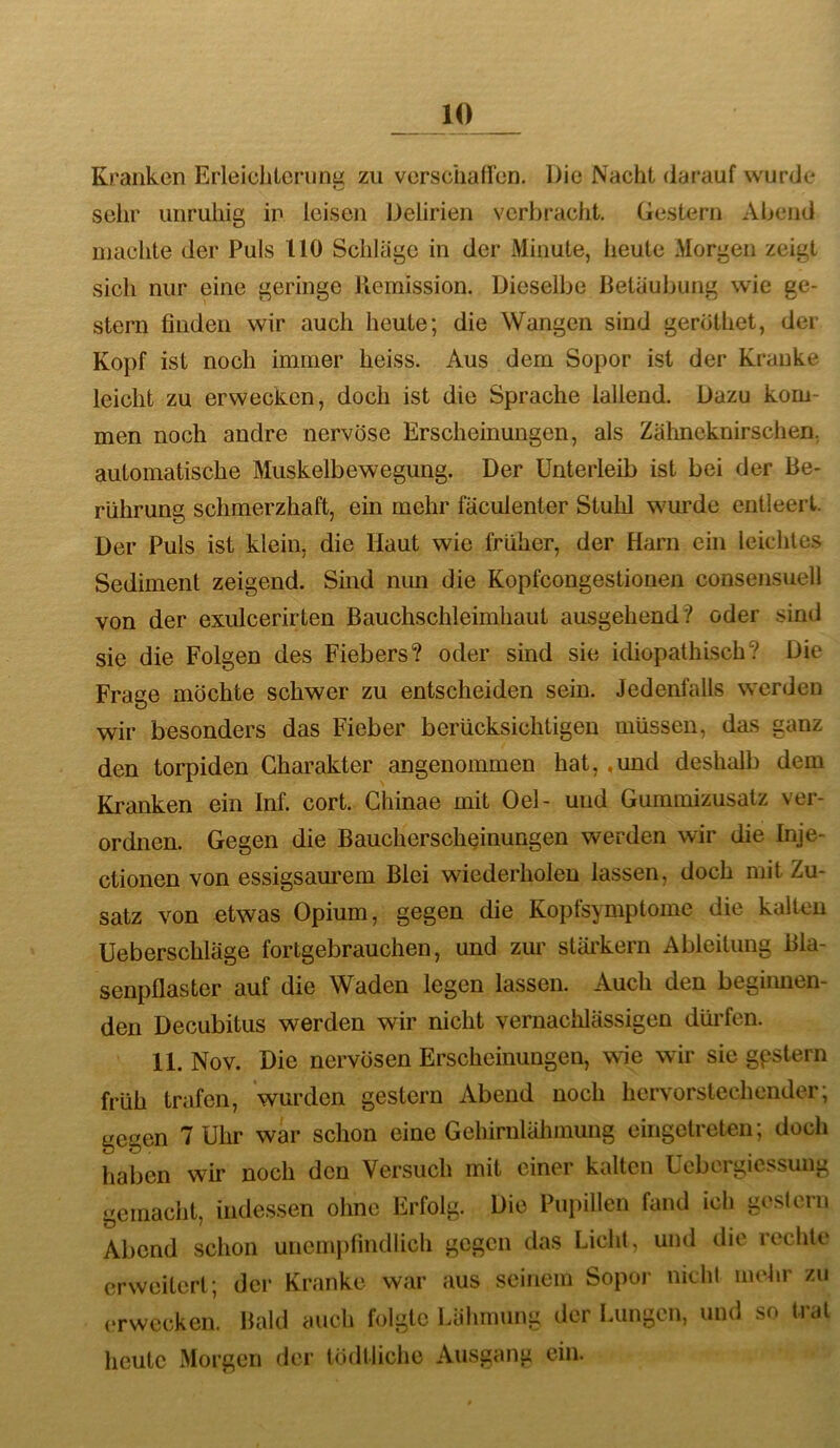 Kranken Erleichtcrunii zu vorsciiaü’en. Die Nacht darauf wurde sein' unruhig in leisen Delirien verbracht. Gestern Abend njachte der Puls 110 Schläge in der Minute, heute Morgen zeigt sich nur eine geringe Remission. Dieselbe Betäubung wie ge- stern finden wir auch heute; die Wangen sind gerothet, der Kopf ist noch immer heiss. Aus dem Sopor ist der Kranke leicht zu erwecken, doch ist die Sprache lallend. Dazu kom- men noch andre nervöse Erscheinungen, als Zähneknirschen, automatische Muskelbewegung. Der Unterleib ist bei der Be- rührung schmerzhaft, ein mehr fäculenter Stulil wurde entleert. Der Puls ist klein, die Haut wie früher, der Harn ein leichtes Sediment zeigend. Sind mm die Kopfcongestionen consensuell von der exulcerirten Bauchschleimhaut ausgehend? oder sind sie die Folgen des Fiebers? oder sind sie idiopathisch? Die Frage möchte schwer zu entscheiden sein. Jedenfalls werden wir besonders das Fieber berücksichtigen müssen, das ganz den torpiden Charakter angenommen hat, ,und deshalb dem Kranken ein Inf. cort. Ghinae mit Oel- und Gummizusalz ver- ordnen. Gegen die Bauchersch^inungen werden wir die Inje- ctionen von essigsam'em Blei wiederholen lassen, doch mit Zu- satz von etwas Opium, gegen die Kopfsymptome die kaltnn Ueberschläge fortgebrauchen, und zur stäi’kern Ableitung Bla- senpflaster auf die Waden legen lassen. Auch den begiimen- den Decubitus werden wir nicht vernachlässigen dürfen. 11. Nov. Die nervösen Erscheinungen, wie wir sie gpstern früh trafen, wurden gestern Abend noch hervorstechender; gegen 7 Uhr war schon eine Gehirulähmung eingetreten; doch haben wir noch den Versuch mit einer kalten ücbergiessung gemacht, indessen ohne Erfolg. Die Pui>illen fand ich gestern Abend schon uncmjifindlich gegen das Licht, und die rechte erweitert; der Kranke war aus seinem Sopoj- nicht mehr zu erwecken. Bold auch folgte Lähmung der Lungen, und so trat heute Morgen der tödtliche Ausgang ein.
