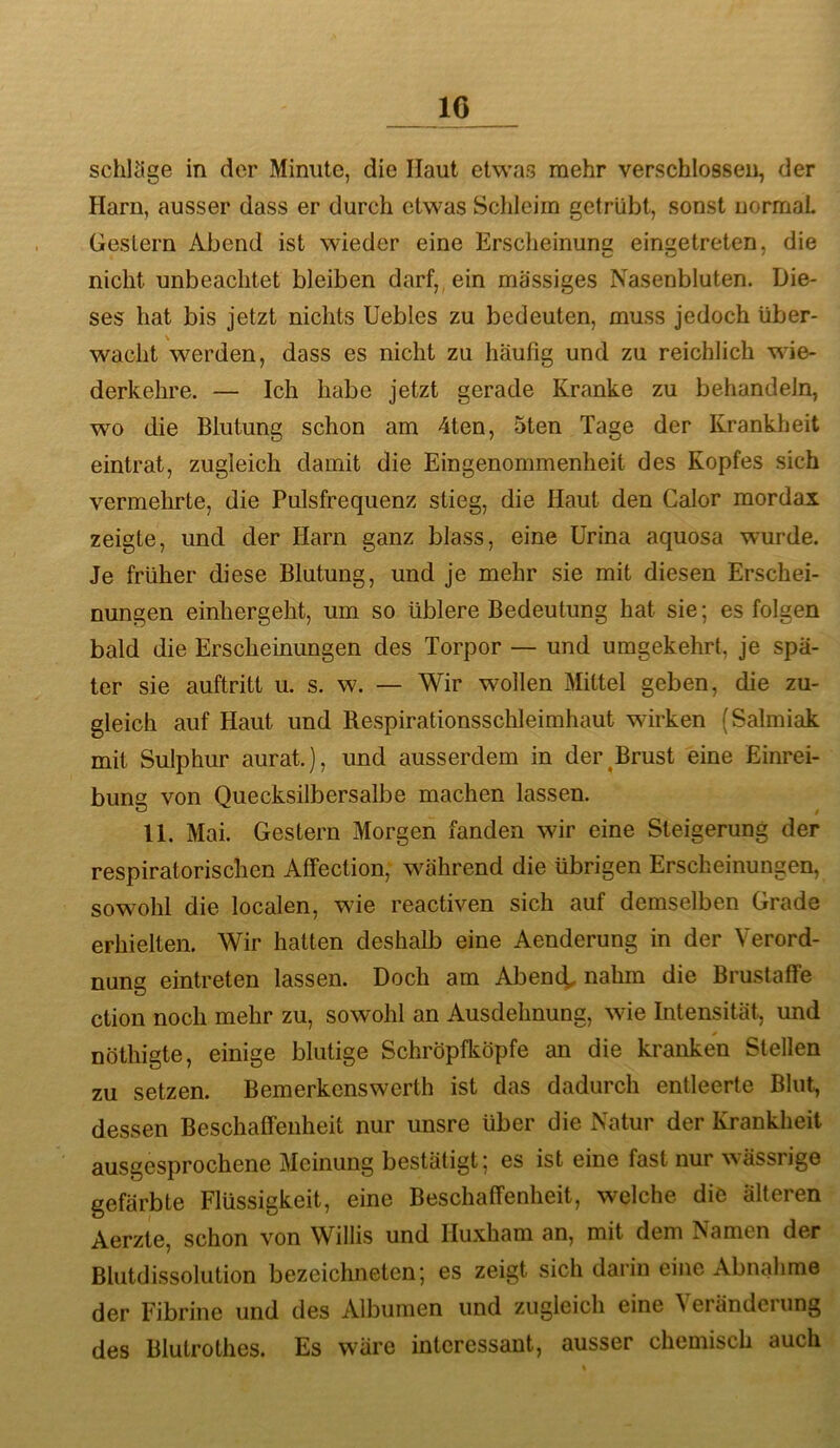 IG schlcige in der Minute, die Haut etwas mehr verschlossen, der Harn, ausser dass er durch etwas Schleim getrübt, sonst normal Gestern Abend ist wieder eine Erscheinung eingetreten, die nicht unbeachtet bleiben darf,, ein massiges Nasenbluten. Die- ses hat bis jetzt nichts Uebles zu bedeuten, muss jedoch über- wacht werden, dass es nicht zu häufig und zu reichlich wie- derkehre. — Ich habe jetzt gerade Kranke zu behandeln, wo die Blutung schon am 4ten, 5ten Tage der Krankheit eintrat, zugleich damit die Eingenommenheit des Kopfes sich vermehrte, die Pulsfrequenz stieg, die Haut den Calor mordax zeigte, und der Harn ganz blass, eine Urina aquosa wurde. Je früher diese Blutung, und je mehr sie mit diesen Erschei- nungen einhergeht, um so üblere Bedeutung hat sie; es folgen bald die Erscheinungen des Torpor — und umgekehrt, je spä- ter sie auftritt u. s. w. — Wir wollen Mittel geben, die zu- gleich auf Haut und Respirationsschleimhaut wirken (Salmiak mit Sulphur aurat.), und ausserdem in der^Brust eine Einrei- bung von Quecksilbersalbe machen lassen. ^ / 11. Mai. Gestern Morgen fanden wir eine Steigerung der respiratorischen Affection, während die übrigen Erscheinungen, sowohl die localen, wie reactiven sich auf demselben Grade erhielten. Wir hatten deshalb eine Aenderung in der Verord- nung eintreten lassen. Doch am Abenc^ nahm die Brustaffe ction noch mehr zu, sowohl an Ausdehnung, wie Intensität, und nöthigte, einige blutige Schröpfköpfe an die kranken Stellen zu setzen. Bemerkenswerth ist das dadurch entleerte Blut, dessen Beschaffenheit nur unsre über die Natur der Krankheit ausgesprochene Meinung bestätigt; es ist eine fast nur wässrige gefärbte Flüssigkeit, eine Beschaffenheit, welche die älteren Aerzte, schon von Willis und Huxham an, mit dem Namen der Blutdissolution bezeichneten; es zeigt sich darin eine Abnahme der Fibrine und des Albumen und zugleich eine ^erändelung des Blutrothes. Es wäre interessant, ausser chemisch auch