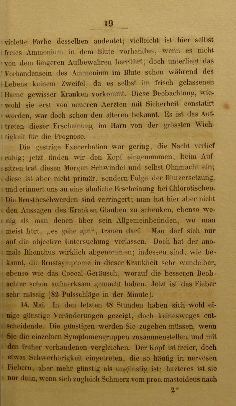 violette Farbe desselben andeiitet; vielleicht ist hier selbst freies Ammoiiinm in dem Blute vorhanden, wenn es nicht von dem längeren Aufbewahren herrührt; doch unterliegt das Vorhandensein des Ammonium im Blute schon während des Lebens keinem Zweifel, da es selbst im frisch gelassenen Harne gewisser Kranken vorkommt. Diese Beobachtung, wie- wohl sie erst von neueren Aerzten mit Sicherheit constatirt worden, war doch schon den älteren bekannt. Es ist das Auf- treten dieser Erscheinung im Harn von der grössten Wich- tiekeit für die Prognose. — Die gestrige Exacerbation war gering, die Nacht verlief ruhig; jetzt finden wir den Kopf eingenommen; beim Auf- sitzen trat diesen Morgen Schwindel und selbst Ohnmacht ein; diese ist aber nicht primär, sondern Folge der Blutzersetzung, und erinnert uns an eine ähnliche Erscheinung bei Chlorotischen. Die Brustbeschwerden sind verringert; man hat hier aber nicht den Aussagen des Kranken Glauben zu schenken, ebenso we- nig als man denen über sein Allgemeinbefinden, wo man meist hört, „es gehe gut“, trauen darf. Man darf sich nur auf die objective Untersuchung verlassen. Doch hat der ano- male Rhonchus wirklich abgenommen; indessen sind, wie be- kannt, die Brustsymptome in dieser Krankheit sehr wandelbar, ebenso wie das Coecal-Geräusch, worauf die besseren Beob- achter schon aufmerksam gemacht haben. Jetzt ist das Fieber sehr mässig (82 Pulsschläge in der Minute). 14. Mai. In den letzten 48 Stunden haben sich wohl ei- nige günstige Veränderungen gezeigt, doch keinesweges ent- scheidende. Die günstigen werden Sie zugeben müssen, wenn Sie die einzelnen Symptomengruppen zusammenstellen, und mit den früher vorhandenen vergleichen. Der Kopf ist freier, doch etwas Schw’erhörigkcit eingetreten, die so häufig in nervösen Fiebern, aber mehr günstig als ungünstig ist; letzteres ist sie nur dann, wenn sich zugleich Schmerz vom proc. mastoideus nach 2*