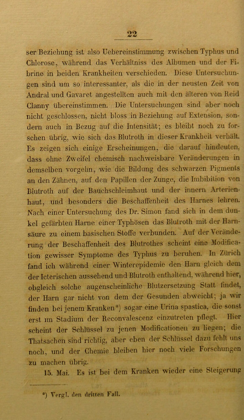 ser Beziehung ist also Uebereinstimmung zwischen Typhus und Chlorose, während das Verhältniss des Albuinen und der Fi- brine in beiden Krankheiten verschieden. Diese Untersuchun- gen sind um so interessanter, als die in der neusten Zeit von Andral und Gavaret angestellten auch mit den älteren von Reid Clanny übereinstimmen. Die Untersuchungen sind aber noch nicht geschlossen, nicht bloss in Beziehung auf Extension, son- dern auch in Bezug auf die Intensität; es bleibt noch zu for- schen übrig, wie sich das Blutroth in dieser Krankheit verhält. Es zeigen sich einige Erscheinungen, die darauf hindeuten, dass ohne Zweifel chemisch nachweisbare Veränderungen in demselben vorgehn, wie die Bildung des schw^arzen Pigments an den Zähnen, auf den Papillen der Zunge, die Imbibition von Blutroth auf der Bauchschleimhaut und der innern Arferien- haut, und besonders die Beschaffenheit des Harnes lehren. Nach einer Untersuchung des Dr. Simon fand sich in dem dun- kel gefärbten Harne einer Typhösen das Blulroth mit der Harn- säure zu einem basischen Stoffe verbxmden. Auf der Verände- rung der Beschaffenheit des Blutrothes scheint eine xModifica- tion gewisser Symptome des TjtdIius zu beruhen. In Zürich fand ich während einer Winterepidemie den Harn gleich dem der Icterischen aussehend und Blutroth enthaltend, während hier, obgleich solche augenscheinliche Blutzersetzung Statt findet, der Harn gar nicht von dem der Gesunden abw'eicht; ja wir finden bei jenem Kranken*) sogar eine Urina spastica, die sonst erst im Stadium der Reconvalescenz einzutreten pflegt. Hier scheint der Schlüssel zu jenen Modificationen zu liegen; die Thatsachen sind richtig, aber eben der Schlüssel dazu fehlt uns noch, und der Chemie bleiben hier noch viele Forschungen zu machen übrig. 15. Mai. Es ist bei dem Kranken wieder eine Steigerung ) Vergl. (Ipn dritfon Fall.