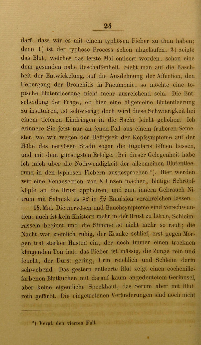 darf, dass wir es mit einem typhösen Fieber zu thun haben; denn 1) ist der typhöse Process schon abgelaufen, 2) zeigte das Blut, welches das letzte Mal entleert worden, schon eine dem gesunden nahe Beschaffenheit. Sieht man auf die Rasch- heit der Entwickelung, auf die Ausdehnung der Affection, den Uebergang der Bronchitis in Pneumonie, so möchte eine to- pische Blutentleerung nicht mehr ausreichend sein. Die Ent- scheidung der Frage, ob hier eine allgemeine Blutentleerung zu instituiren, ist schwierig; doch wird diese Schwierigkeit bei einem tieferen Eindringen in die Sache leicht gehoben. Ich erinnere Sie jetzt nur an jenen Fall aus einem früheren Seme- ster, wo wir wegen der Heftigkeit der Kopfsymptome auf der Höhe des nervösen Stadii sogar die lugularis öffnen Hessen, und mit dem günstigsten Erfolge. Bei dieser Gelegenlieit habe ich mich über die Nothwendigkeit der allgemeinen Blutentlee- rung in den typhösen Fiebern ausgesprochen*). Hier werden wir eine Venaesection von 8 Unzen machen,, blutige Schröpf- köpfe an die Brust appliciren, und zum innern Gebrauch Ni- trum mit Salmiak ää 5/S in §v Emulsion verabreichen lassen. 18. Mai. Die nervösen und Bauchsymptomc sind verschwun- den; auch ist kein Knistern mehr in der Brust zu hören, Schleim- rasseln beginnt imd die Stimme ist nicht mehr so rauh; die Nacht war ziemlich ruhig, der Kranke schlief, erst gegen Mor- gen trat starker Husten ein, der noch immer einen trocknen klingenden Ton hat; das Fieber ist massig, die Zunge rein und feucht, der Durst gering, Urin reichlich und Schleim darin schwebend. Das gestern entleerte Blut zeigt einen cochenille- farbenen Blutkuchen mit darauf kaum angedeutelem Gerinnsel, aber keine eigentliche Speckhaut, das Serum aber mit Blut roth gefärbt. Die eingelretenen Veränderungen sind noch nicht *) Vergl. den vierten Fall.