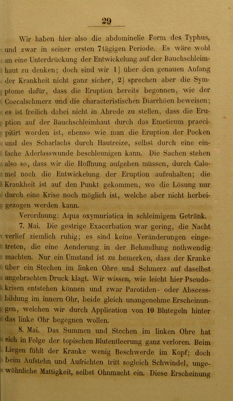 Wir haben hier also die abdominelle Form des Typhus, und zwar in seiner ersten 7 tägigen Periode. Es wäre wohl an eine Unterdrückung der Entwickelung auf der Bauchschleim- haut zu denken; doch sind wir 1) über den genauen Anfang der Krankheit nicht ganz sicher. 2) sprechen aber die Sym- ptome dafür, dass die Eruption bereits begonnen, wie der Goecalschmerz und die characteristischen Diarrhöen beweisen; es ist freilich dabei nicht in Abrede zu stellen, dass die Eru- ption auf der Bauchschleimhaut durch das Emeticum praeci- pitirt worden ist, ebenso wie man die Eruption der Pocken und des Scharlachs durch Hautreize, selbst durch eine ein- fache Aderlasswunde beschleunigen kann. Die Sachen stehen also so, dass wir die Hoffnung aufgeben müssen, durch Galo- mel noch die Entwickelung der Eruption aufzuhalten; die Krankheit ist auf den Punkt gekommen, wo die Lösung nur durch eine Krise noch möglich ist, welche aber nicht herbei- gezogen werden kann. Verordnung; Aqua oxymuriatica in schleimigem Getränk. 7. Mai. Die gestrige Exacerbation war gering, die Nacht verlief ziemlich ruhig; es sind keine Veränderungen einge- treten, die eine Aenderung in der Behandlung nothwendig machten. Nur ein Umstand ist zu bemerken, dass der Kranke über ein Stechen im linken Ohre und Schmerz auf daselbst angebrachten Druck klagt. Wir wissen, wie leicht hier Pseudo- krisen entstehen können und zwar Parotiden- oder Abscess- bildung im innern Ohr, beide gleich unangenehme Erscheinun- gen, welchen wir durch Application von 10 Blutegeln hinter das linke Ohr begegnen wollen. 8. Mai. Das Summen und Stechen im linken Ohre hat sich in Folge der topischen Blutentleerung ganz verloren. Beim Liegen fühlt der Kranke wenig Beschwerde im Kopf; doch beim Aufstehn und Aufrichten tritt sogleich Schwindel, unge- wöhnliche Mattigkeit, selbst Ohnmacht ein. Diese Erscheinmig