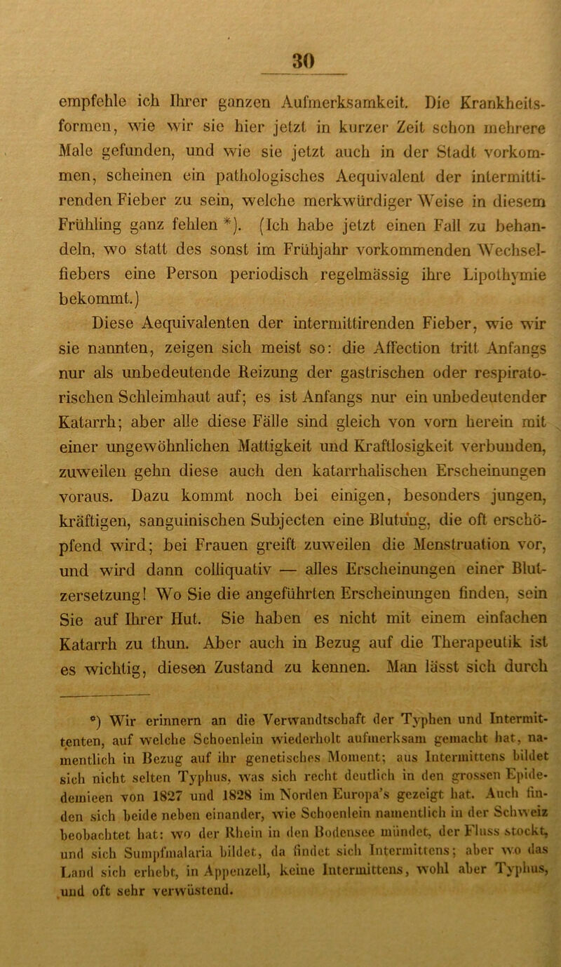 empfehle ich Ihrer ganzen Aufmerksamkeit. Die Krankheils- formen, wie wir sic hier jetzt in kurzer Zeit schon mehrere Male gefunden, und wie sie jetzt auch in der Stadt verkom- men, scheinen ein pathologisches Aequivalent der intermitti- renden Fieber zu sein, welche merkwürdiger Weise in diesem Frühling ganz fehlen*). (Ich habe jetzt einen Fall zu behan- deln, wo statt des sonst im Frühjahr vorkommenden Wechsel- fiebers eine Person periodisch regelmässig ihre Lipothymie bekommt.) Diese Aequivalenten der intermittirenden Fieber, wie wir sie nannten, zeigen sich meist so: die Affection tritt Anfangs nur als unbedeutende Reizung der gastrischen oder respirato- rischen Schleimhaut auf; es ist Anfangs nur ein unbedeutender Katarrh; aber alle diese Fälle sind gleich von vorn herein mit einer ungewöhnlichen Mattigkeit und Kraftlosigkeit verbunden, zuweilen gehn diese auch den katarrhalischen Erscheinungen voraus. Dazu kommt noch bei einigen, besonders jungen, kräftigen, sanguinischen Subjecten eine Blutung, die oft erschö- pfend wird; bei Frauen greift zuweilen die Menstruation vor, und wird dann colliquativ — alles Erscheinungen einer Blut- zersetzung I Wo Sie die angeführten Erscheinimgen finden, sein Sie auf Ihrer Hut. Sie haben es nicht mit einem einfachen Katarrh zu thun. Aber auch in Bezug auf die Therapeutik ist es wichtig, diesen Zustand zu kennen. Man lässt sich durch *) Wir erinnern an die Verwandtschaft der Typhen und Intermit- tenten, auf welche Schoenlein wiederholt aufmerksam gemacht hat, na- mentlich in Bezug auf ihr genetisches Moment; aus liitcrmittens bildet sich nicht selten Typhus, was sich recht deutlich in den grossen Epide- demieen von 1827 und 1828 im Norden Europa’s gezeigt hat. Auch lin- den sich beide neben einander, wie Schoenlein namentlich in der Schweiz beobachtet hat: wo der Rhein in den Bodcnsec mündet, der Fluss stockt, und sich Sumpfmalaria bildet, da findet sich Intermittcns; aber wo das Tvand sich erhebt, in Appenzell, keine intermittcns, wohl aber Typhus, .und oft sehr verwüstend.