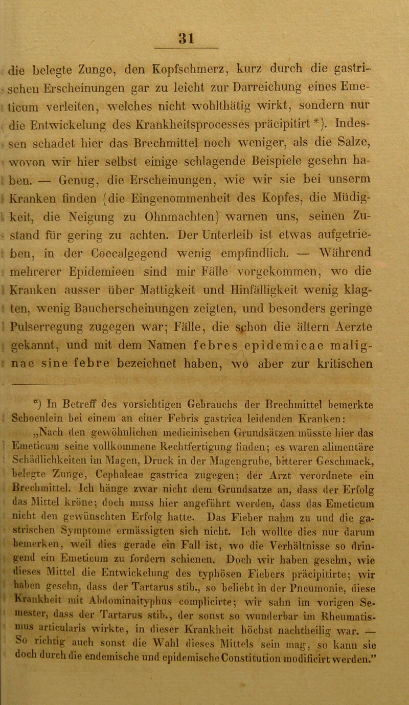 die belegte Zunge, den Kopfschmerz, kurz durch die gastri- schen Erscheinungen gar zu leicht zur Darreichung eines Eme- ticum verleiten, welches nicht wohlthätig wirkt, sondern nur die Entwickelung des Kranklieitsprocesses präcipitirt *). Indes- sen schadet hier das Brechmittel noch weniger, als die Salze, wovon wir hier selbst einige schlagende Beispiele gesehn ha- ben. — Genug, die Erscheinungen, wie wir sie bei unserm Kranken finden (die Eingenommenheit des Kopfes, die Müdig- keit, die Neigung zu Ohnmächten) warnen uns, seinen Zu- stand für gering zu achten. Der Unterleib ist etwas aufgetrie- ben, in der Coecalgegend wenig empfindlich. — Wahrend mehrerer Epidemieen sind mir Falle vorgekommen, wo die Kranken ausser über Mattigkeit und Hinfälligkeit wenig klag- ten, wenig Baucherscheinungen zeigten, und besonders geringe Pulserregung zugegen war; Fälle, die sphon die altern Aerzte gekannt, und mit dem Namen febres epidemicae malig- nae sine febre bezeichnet haben, wo aber zur kiälischen ®) In Betreff des vorsichtigen Gebrauchs der Brechmittel bemerkte Schoenlein bei einem an einer Febris gastrica leidenden Kranken: „Nach den gewöhnlichen medicinischen Grundsätzen müsste hier das Emeticum seine vollkommene Rechtfertigung linden; es waren alimentäre Schädlichkeiten im Magen, Druck in der Magengrube, bitterer Geschmack, belegte Zunge, Cephaleae gastrica zugegen; der Arzt verordnete ein Brechmittel. Ich hänge zwar nicht dem Grundsätze an, dass der Erfolg das Mittel kröne; doch muss hier angeführt w'crden, dass das Emeticum nicht den gewünschten Erfolg hatte. Das Fieber nahm zu und die ga- strischen Sjunptomc ermässigten sich nicht. Ich wollte dies nur darum bemerken, Aveil dies gerade ein Fall ist, w'o die Verhältnisse so drin- gend ein Emeticum zu fordern schienen. Doch wir haben gesehn, wie dieses Mittel die Entwickelung des typhösen Fiebers präcipitirte; Avir haben gesehn, dass der Tartarus stib., so beliebt in der Pneumonie, diese Krankheit mit Abdominaityphus complicirte; wdr sahn im vorigen Se- mester, dass der Tartarus stib., der sonst so AAUinderbar im Rheumatis- mus articularis würkte, in dieser Krankheit höchst nachtheilig AA^ar. — So richtig auch sonst die Wahl dieses Mittels sein mag, so kann sie doch durch die endemische und epidemische Constitution modilicirt werden.”