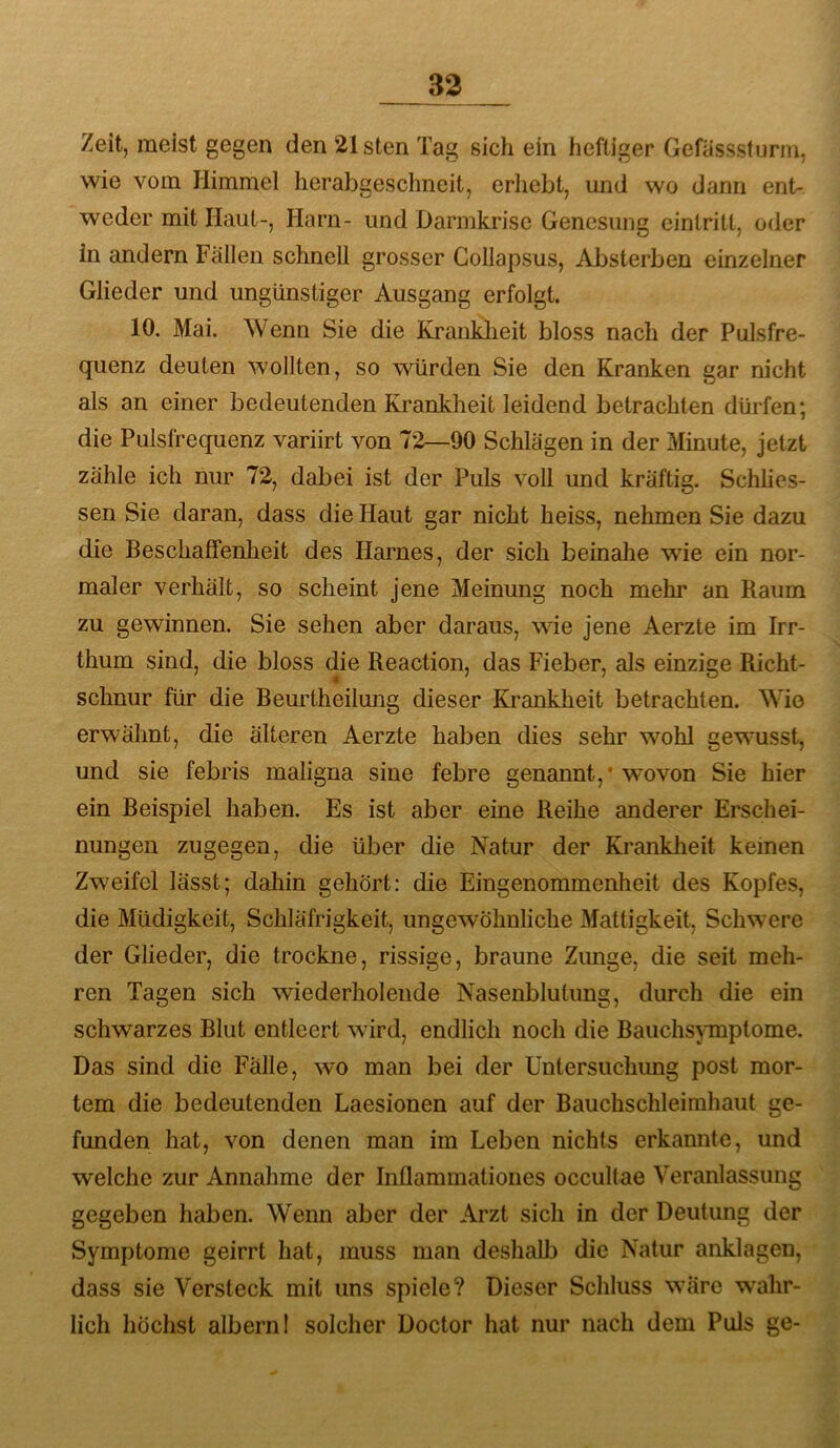 Zeit, meist gegen den 21sten Tag sich ein heftiger Gefasssfurm, wie vom Himmel herabgeschneit, erhebt, und wo dann ent- weder mit Haut-, Harn- und Darmkrisc Genesung eintritt, oder in andern Fallen schnell grosser Gollapsus, Absterben einzelner Glieder und ungünstiger Ausgang erfolgt. 10. Mai. Wenn Sie die Kranklieit bloss nach der Pulsfre- quenz deuten wollten, so würden Sie den Kranken gar nicht als an einer bedeutenden Krankheit leidend betrachten dürfen; die Pulsfrequenz variirt von 72—90 Schlagen in der Minute, jetzt zähle ich nur 72, dabei ist der Puls voll und kräftig. Schlies- sen Sie daran, dass die Haut gar nicht heiss, nehmen Sie dazu die Beschaffenheit des Harnes, der sich beinahe wie ein nor- maler verhält, so scheint jene Meinung noch mehr an Raum zu gewinnen. Sie sehen aber daraus, wie jene Aerzte im Irr- thum sind, die bloss die Reaction, das Fieber, als einzige Richt- schnur für die Beurtheilung dieser Krankheit betrachten. Wie erwähnt, die älteren Aerzte haben dies sehr wohl gewusst, und sie febris maligna sine febre genannt,* wovon Sie hier ein Beispiel haben. Es ist aber eine Reihe anderer Erschei- nungen zugegen, die über die Natur der Krankheit keinen Zweifel lässt; dahin gehört: die Eingenommenheit des Kopfes, die Müdigkeit, Schläfrigkeit, ungewöhnliche Mattigkeit, Schwere der Glieder, die trockne, rissige, braune Zimge, die seit meh- ren Tagen sich wiederholende Nasenblutung, durch die ein schwarzes Blut entleert wird, endlich noch die Bauchsymptome. Das sind die Fälle, wo man bei der Untersuchung post mor- tem die bedeutenden Laesionen auf der Bauchschleimhaut ge- funden hat, von denen man im Leben nichts erkannte, und welche zur Annahme der Inflammationes occultae Veranlassung gegeben haben. Wenn aber der Arzt sich in der Deutung der Symptome geirrt hat, muss man deshalb die Natur anklagen, dass sie Versteck mit uns spiele? Dieser Schluss wäre wahr- lich höchst albern 1 solcher Doctor hat nur nach dem Puls ge-