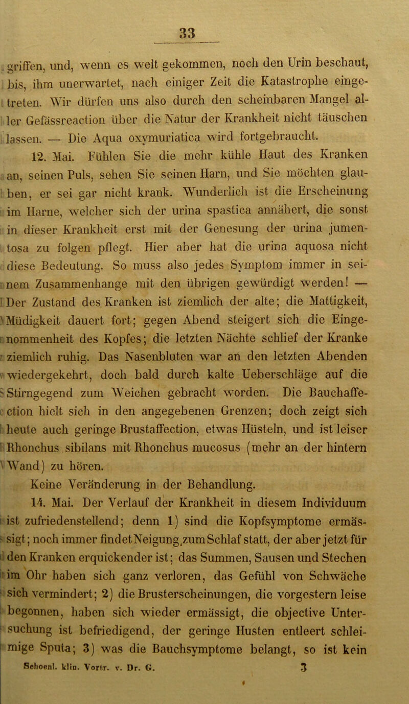 orißen, und, wenn es weit Gekommen, noch den Urin beschaut, bis, ihm unerwartet, nach einiger Zeit die KatastrojDhe einge- treten. Wir dürfen uns also durch den scheinbaren Mangel al- ler Gefässreaclion über die Natur der Krankheit nicht täuschen lassen. — Die Aqua oxymuriatica wird fortgebraucht. 12. Mai. Fühlen Sie die mehr kühle Haut des Kranken an, seinen Puls, sehen Sie seinen Harn, und Sie möchten glau- ben, er sei gar nicht krank. Wunderlich ist die Erscheinung im Harne, welcher sich der urina spastica annähert, die sonst in dieser Kranklieit erst mit der Genesung der urina jumen- tosa zu folgen pflegt. Hier aber hat die urina aquosa nicht diese Bedeutung. So muss also jedes Symptom immer in sei- nem Zusammenhänge mit den übrigen gewürdigt werden 1 — i Der Zustand des Kranken ist ziemlich der alte; die Mattigkeit, ^Müdigkeit dauert fort; gegen Abend steigert sich die Einge- ! nommenheit des Kopfes; die letzten Nächte schlief der Kranke ■ ziemlich ruhig. Das Nasenbluten war an den letzten Abenden V wiedergekehrt, doch bald durch kalte Ueberschläge auf die ^ Stirngegend zum Weichen gebracht worden. Die Bauchaffe- . ction hielt sich in den angegebenen Grenzen; doch zeigt sich ii heute auch geringe BrustafFection, etwas Hüsteln, und ist leiser ' Rhonchus sibilans mit Rhonchus mucosus (mehr an der hintern Wand) zu hören. Keine Veränderung in der Behandlung. 14. Mai. Der Verlauf der Krankheit in diesem Individuum I ist zufriedenstellend; denn 1) sind die Kopfsymptome ermäs- sigt; noch immer findetNeigung.zum Schlaf statt, der aber Jetzt für ij den Kranken erquickender ist; das Summen, Sausen und Stechen inm Ohr haben sich ganz verloren, das Gefühl von Schwäche ^ sich vermindert; 2) die Brusterscheinungen, die vorgestern leise 1 begonnen, haben sich wieder ermässigt, die objective Unter- ‘ .suchung ist befriedigend, der geringe Husten entleert schlei- I mige Sputa; 3) was die Bauchsymptome belangt, so ist kein Sehoenl. klin. Vorf.r. v. Dr. G. 3