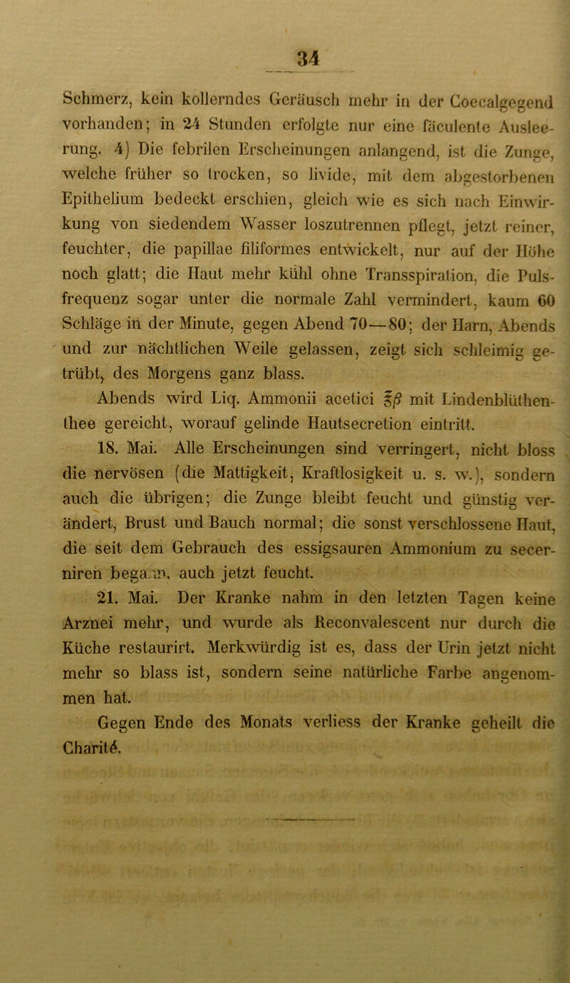 Schmerz, kein kollerndes Geräusch mehr in der Coecalgegend vorhanden; in 24 Stunden erfolgte nur eine faculente Auslee- rung. 4) Die febrilen Erscheinungen anlangend, ist die Zunge, welche früher so trocken, so livide, mit dem abgestorbenen Epithelium bedeckt erschien, gleicli wie es sich nach Einwir- kung von siedendem Wasser loszutrennen pflegt, jetzt reiner, feuchter, die papillae filiformes entwickelt, nur auf der Hohe noch glatt; die Haut mehr kühl ohne Transspiration, die Puls- frequenz sogar unter die normale Zahl vermindert, kaum 60 Schläge iil der Minute, gegen Abend 70—-80; der Harn, Abends und zur nächtlichen Weile gelassen, zeigt sich schleimig ge- trübt, des Morgens ganz blass. Abends wird Liq. Ammonii acetici i/S mit Lindenblüthen- Ihee gereicht, worauf gelinde Hautsecretion eintrilt. 18. Mai. Alle Erscheinungen sind verringert, nicht bloss die nervösen (die Mattigkeit, Kraftlosigkeit u. s. w.), sondern auch die übrigen; die Zunge bleibt feucht und günstig ver- ändert, Brust und Bauch normal; die sonst verschlossene Haut, die seit dem Gebrauch des essigsauren Ammonium zu secer- niren bega.m, auch jetzt feucht. 21. Mai. Der Kranke nahm in den letzten Tagen keine Arznei mehr, und wurde als Reconvalescent nur durch die Küche restaurirt. Merkwürdig ist es, dass der Urin jetzt nicht mehr so blass ist, sondern seine natürliche Farbe angenom- men hat. Gegen Ende des Monats verlicss der Kranke geheilt die Charit^.