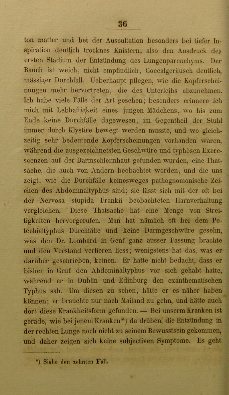 ton matter und bei der Auscultation besonders bei tiefer In- spiration deutlich trocknes Knistern, also den Ausdruck des ersten Stadium der Entzündung des Lungenparenchyms. Der Bauch ist weich, nicht empfindlich, Coecalgeriiusch deutlich, massiger Dm^chfall. Ueberhaupt püegen, wie die Kopferschei- nungen mehr hervortreten, die des Unterleibs abzunehmen. Ich habe viele Fälle der Art gesehen; besonders erinnere ich mich mit Lebhaftigkeit eines jungen Mädchens, wo bis zum Ende keine Durchfälle dagewesen, im Gegentheil der Stuhl immer durch Klystire bewegt werden musste, und wo gleich- zeitig sehr bedeutende Kopferscheinungen vorhanden waren, während die ausgezeichnetsten Geschwüre und t\7)hösen Exere- scenzen auf der Darmschleimhaut gefunden wurden, eine That- sache, die auch von Andern beobachtet worden, und die uns zeigt, wie die Durchfälle keinesweges pathognomonische Zei- chen des Abdominaltj'phus sind; sie lässt sich mit der oft bei der Nervosa stupida Frankii beobachteten Harnverhaltung vergleichen. Diese Thatsache hat eine Menge von Strei- tigkeiten hervorgerufen. Man hat nämlich oft bei dem Pe- techialtyphus Durchfälle und keine Darmgeschwüre gesehn, was den Dr. Lombard in Genf ganz ausser Fassung brachte und den Verstand verlieren liess; wenigstens hat das, was er darüber geschrieben, keinen. Er hatte nicht bedacht, dass er bisher in Genf den Abdominaltj^hus vor sich gehabt hatte, während er in Dublin und Edinburg den exanthematischen Typhus sah. Um diesen zu sehen, hätte er es naher haben können; er brauchte nur nach Mailand zu gehn, und hätte auch dort diese Krankheitsform gefunden. — Bei unscrni Kranken ist gerade, wie bei jenem Kranken*) da drüben, die Entzündung in der rechten Lunge noch nicht zu seinem Bewusstsein gekommen, und daher zeigen sich keine subjectiven Symptome. Es geht **) Sielic (len rehnten Fall.