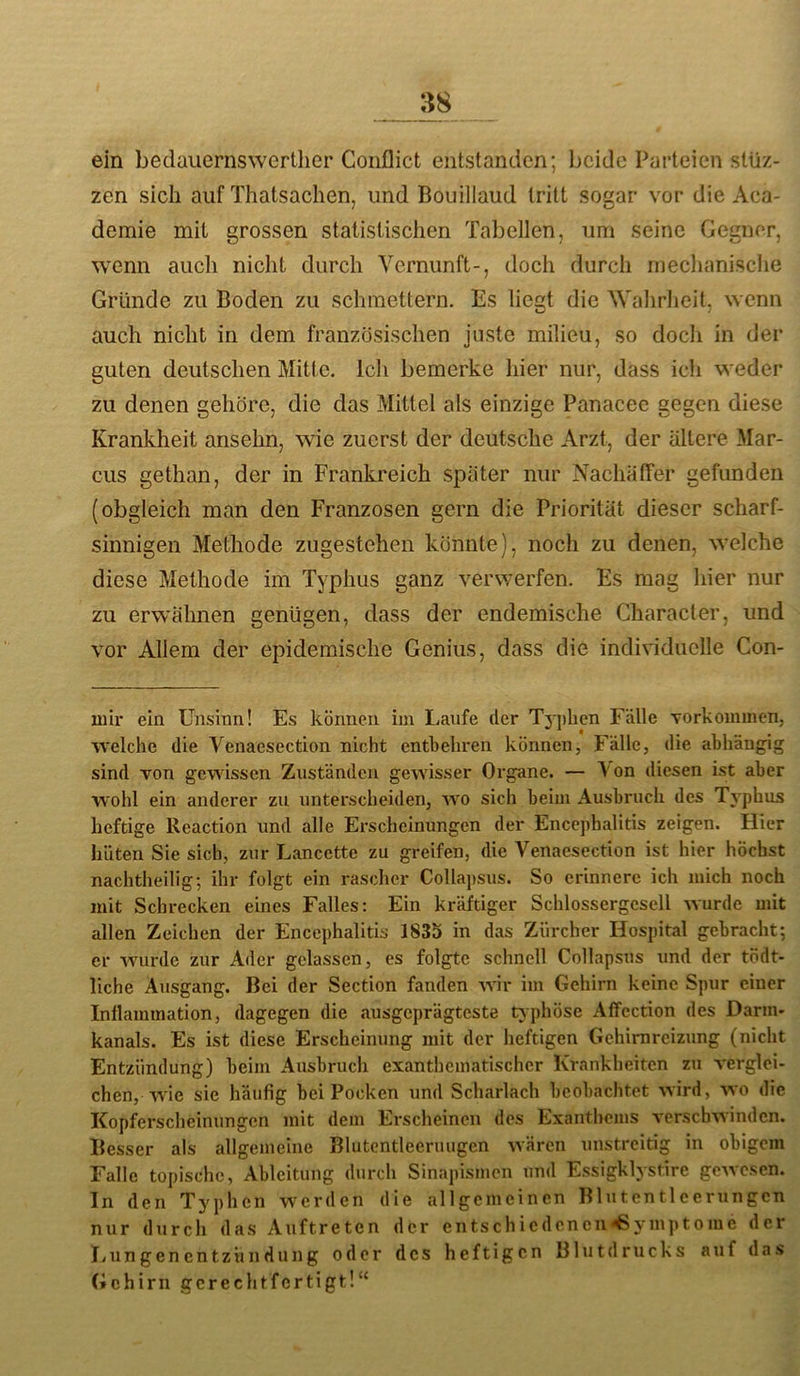 ein bedauernswertlier Coiiflict entstanden; beide Parteien stüz- zen sich auf Thatsaclien, und Bouillaud tritt sogar vor die Aca- demie mit grossen statistischen Tabellen, um seine Gegner, wenn auch nicht durch Vernunft-, doch durch mechanische Gründe zu Boden zu schmettern. Es liegt die Wahrheit, wenn auch nicht in dem französischen juste milieu, so doch in der guten deutschen Mitte. Ich bemerke hier nur, dass ich weder zu denen gehöre, die das Mittel als einzige Panacee gegen diese Krankheit ansehn, wie zuerst der deutsche Arzt, der ältere Mar- cus gethan, der in Frankreich später nur Nachätfer gefunden (obgleich man den Franzosen gern die Priorität dieser scharf- sinnigen Methode zugestehen könnte), noch zu denen, welche diese Methode im Typhus ganz verwerfen. Es mag hier nur zu erwähnen genügen, dass der endemische Character, und vor Allem der epidemische Genius, dass die individuelle Con- mir ein Unsinn! Es können im Laufe der Tjplicn Fälle Vorkommen, welche die Venaesection nicht entbehren können, Fälle, die abhängig sind von gewissen Zuständen gewisser Organe. — Von diesen ist aber wohl ein anderer zu unterscheiden, wo sich beim Ausbruch des Typhus heftige Reaction und alle Erscheinungen der Encephalitis zeigen. Hier hüten Sie sich, zur Lancette zu greifen, die Venaesection ist hier höchst nachtheilig-, ihr folgt ein rascher Collaj)Sus. So erinnere ich mich noch mit Schrecken eines Falles: Ein kräftiger Schlossergcsell wurde mit allen Zeichen der Encephalitis 1835 in das Zürcher Hospital gebracht; er wurde zur Ader gelassen, es folgte schnell Collapsus und der tödt- liche Ausgang. Bei der Section fanden wir im Gehirn keine Spur einer Inflammation, dagegen die ausgeprägteste typhöse Affection des Darm- kanals. Es ist diese Erscheinung mit der heftigen Gehirnreizung (nicht Entzündung) beim Ausbruch exanthematischer Krankheiten zu verglei- chen, wie sie häufig bei Pocken und Scharlach beobachtet wird, wo die Kopferscheinungen mit dem Erscheinen des Exanthems verschwinden. Besser als allgemeine Blutentleeruugen wären unstreitig in obigem Falle topische, Ableitung durch Sinapismen und Essigklystire gewesen, ln den Typhen werden die allgemeinen Blutentleerungcn nur durch das Auftreten der entschiedenen^ymptome der Lungenentzündung oder des heftigen Blutdrucks auf das Gehirn gerechtfertigt!“