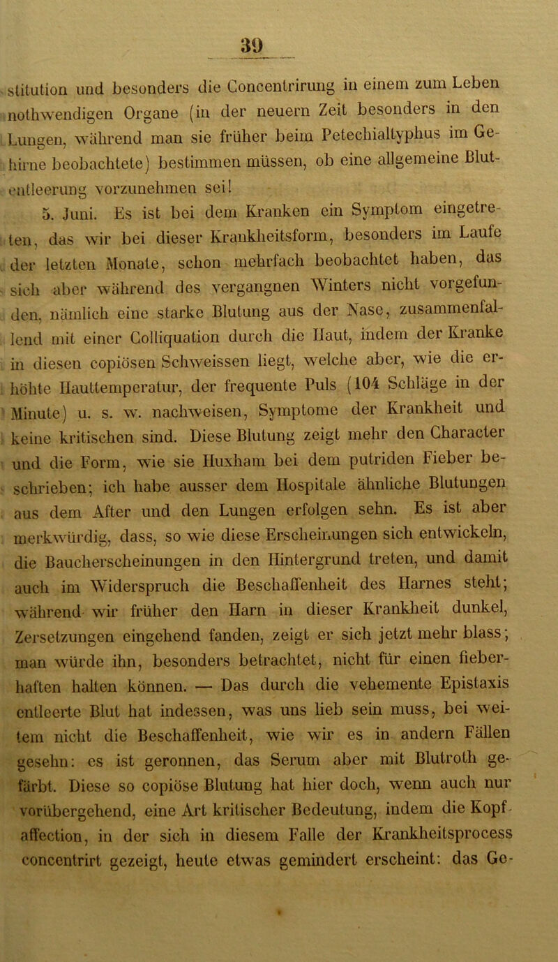 31) blituüon und besonders die Concenlrinmg in einem zum Leben nothwendigen Organe (in der neuern Zeit besonders in den Lunsen, während man sie früher beim Petechialtyphus im Ge- tiirne beobachtete) bestimmen müssen, ob eine allgemeine ßlut- cntleerung vorzunehmen seil 5. Juni. Es ist bei dem Kranken ein Symptom eingetre- len, das wir bei dieser Krankheitsform, besonders im Laufe der letzten Monate, schon mehrfach beobachtet haben, das sich aber während des vergangnen Winters nicht vorgefun- den, nämlich eine starke Blutung aus der Nase, zusammenfal- lend mit einer Golliquation durch die Haut, indem derKianke in diesen copiösen Schweissen liegt, welche aber, wie die ei- höhte Hauttemperatur, der frequente Puls (104 Schläge in der Minute) u. s. w. nachweisen, Symptome der Krankheit und keine kiätischen sind. Diese Blutung zeigt mehr den Character und die Form, wie sie Iluxham bei dem putriden Fieber be- schrieben; ich habe ausser dem Hospitale ähnliche Blutungen aus dem After und den Lungen erfolgen sehn. Es ist aber merkwürdig, dass, so wie diese Erscheinungen sich entwickeln, die Baucherscheinungen in den Hintergrund treten, und damit auch im Widerspruch die Beschaffenheit des Harnes steht; während wir früher den Harn in dieser Kranklieit dunkel, Zersetzungen eingehend fanden, zeigt er sich jetzt mehr blass; man würde ihn, besonders betrachtet, nicht für einen fieber- haften halten können. — Das durch die vehemente Epistaxis entleerte Blut hat indessen, was uns lieb sein muss, bei wei- tem nicht die Beschaffenheit, wie war es in andern Fällen gesehn; es ist geronnen, das Serum aber mit Blutroth ge- färbt. Diese so copiöse Blutung hat hier doch, wenn auch nur vorübergehend, eine Art kritischer Bedeutung, indem die Kopf affection, in der sich in diesem Falle der Krankheitsprocess concentrirt gezeigt, heute etwas gemindert erscheint; das Gc-