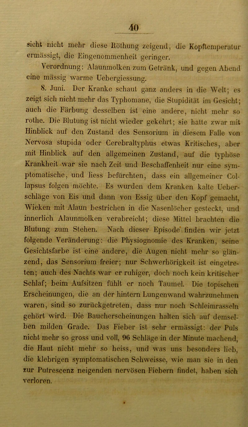 sicht nicht mehr diese llüthung zeigend, die KopfLemperutur ermUssigt, die Eingenommenheit geringer. Verordnung: Alaunmotken zum Getränk, und gegen Abend eine massig warme Uebergiessung. 8. Juni. Der Kranke schaut ganz anders in die Welt; es zeigt sich nicht mehr das Typhomane, die Stupidität im Gesicht; auch die Färbung desselben ist eine andere, nicht mehr so rothe. Die Blutung ist nicht wieder gekehrt; sie hatte zwar mit Hinblick auf den Zustand des Sensorium in diesem Falle von Nervosa stupida oder Cerebraltyphus etwas Kritisches, aber mit Hinblick auf den allgemeinen Zustand, auf die h-phöse Krankheit war sie nach Zeit und Beschaffenheit nur eine sym- ptomatische, und liess befürchten, dass ein allgemeiner Col- lapsus folgen möchte. Es wurden dem Kranken kalte Ueber- schläge von Eis und dann von Essig über den Kopf gemacht, Wieken mit Alaun bestrichen in die Nasenlöcher gesteckt, und innerlich Alaunmolken verabreicht; diese Mittel brachten die Blutung zum Stehen. Nach dieser Episode* finden wdr jetzt folgende Veränderung: die Physiognomie des Kranken, seine Gesichtsfarbe ist eine andere, die Augen nicht mehr so glän- zend, das Sensorium freier; nur Schwerhörigkeit ist eingetre- ten; auch des Nachts war er ruhiger, doch noch kein kritischer Schlaf; beim Aufsitzen fühlt er noch Taumel. Die topischen Erscheinungen, die an der hintern Lungenwand wahrzunehmen waren, sind so zurückgetreten, dass nur noch Schleimrasseln gehört wird. Die Baucherscheinungen halten sich auf demsel- ben milden Grade. Das Fieber ist sehr ermässigt: der Puls nicht mehr so gross und voll, 90 Schläge in der Minute machend, die Haut nicht mehr so heiss, und was uns besonders lieb, die klebrigen symptomatischen Schweisse, wie man sie in den zur Putrescenz neigenden nervösen Fiebern findet, haben sich verloren.