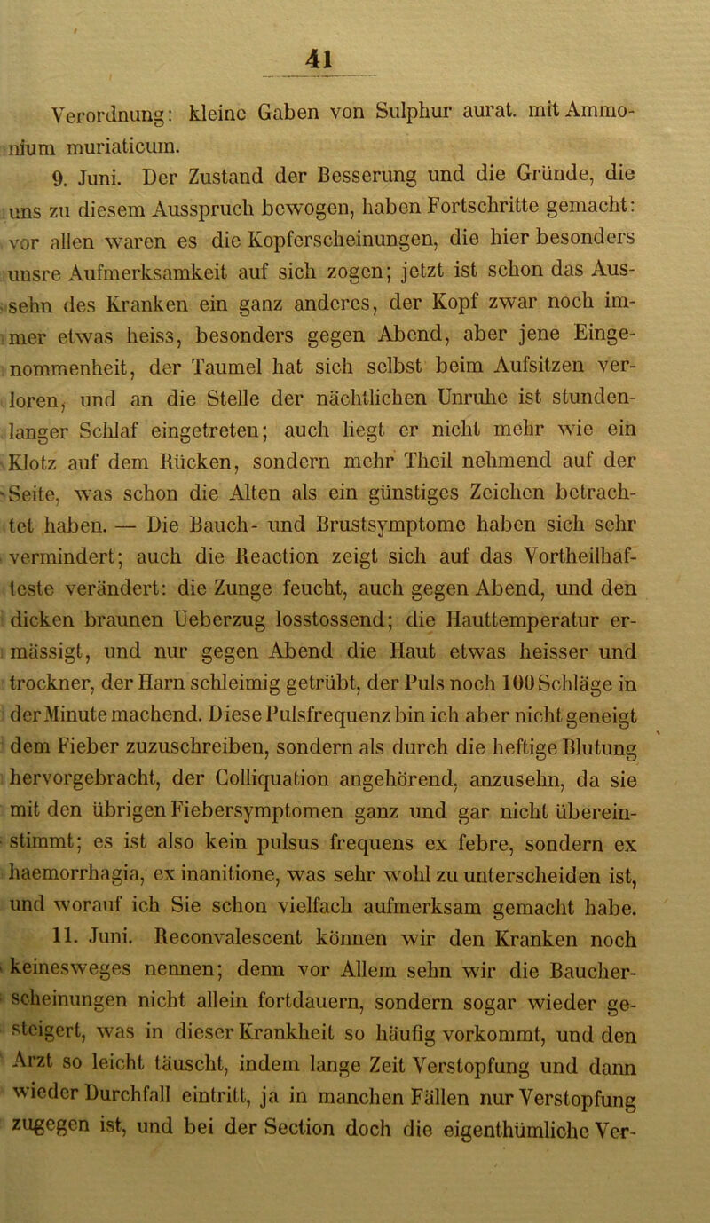 Verordnung: kleine Gaben von Sulphur aurat. mit Ammo- nium muriaticum. 9. Juni. Der Zustand der Besserung und die Gründe, die ims zu diesem Ausspruch bewogen, haben Fortschritte gemacht: vor allen waren es die Kopferscheinungen, die hier besonders unsre Aufmerksamkeit auf sich zogen; jetzt ist schon das Aus- sehn des Kranken ein ganz anderes, der Kopf zwar noch im- mer etwas heiss, besonders gegen Abend, aber jene Einge- nommenheit, der Taumel hat sich selbst beim Aufsitzen ver- loren, und an die Stelle der nächtlichen Unruhe ist stunden- langer Schlaf eingetreteu; auch liegt er nicht mehr wie ein Klotz auf dem Rücken, sondern mehr Theil nehmend auf der 'Seite, was schon die Alten als ein günstiges Zeichen betrach- tet haben. — Die Bauch- und Brustsymptome haben sich sehr vermindert; auch die Reaction zeigt sich auf das Vortheilhaf- Icste verändert: die Zunge feucht, auch gegen Abend, und den dicken braunen Ueberzug losstossend; die Hauttemperatur er- raässigt, und nur gegen Abend die Haut etwas heisser und trockner, der Harn schleimig getrübt, der Puls noch 100 Schläge in der Minute machend. Diese Pulsfrequenz bin ich aber nicht geneigt dem Fieber zuzuschreiben, sondern als durch die heftige Blutung hervorgebracht, der Colliquation angehörend, anzusehn, da sie mit den übrigen Fiebersymptomen ganz und gar nicht überein- stiramt; es ist also kein pulsus frequens ex febre, sondern ex haemorrhagia, ex inanitione, was sehr wohl zu unterscheiden ist, und worauf ich Sie schon vielfach aufmerksam gemacht habe. 11. Juni. Reconvalescent können wir den Kranken noch ' keinesweges nennen; denn vor Allem sehn wir die Baucher- scheinungen nicht allein fortdauern, sondern sogar wieder ge- steigert, was in dieser Krankheit so häutig vorkommt, und den Arzt so leicht täuscht, indem lange Zeit Verstopfung und dann wieder Durchfall eintritt, ja in manchen Fällen nur Verstopfung zugegen ist, und bei der Seciion doch die eigenthümliche Vor-