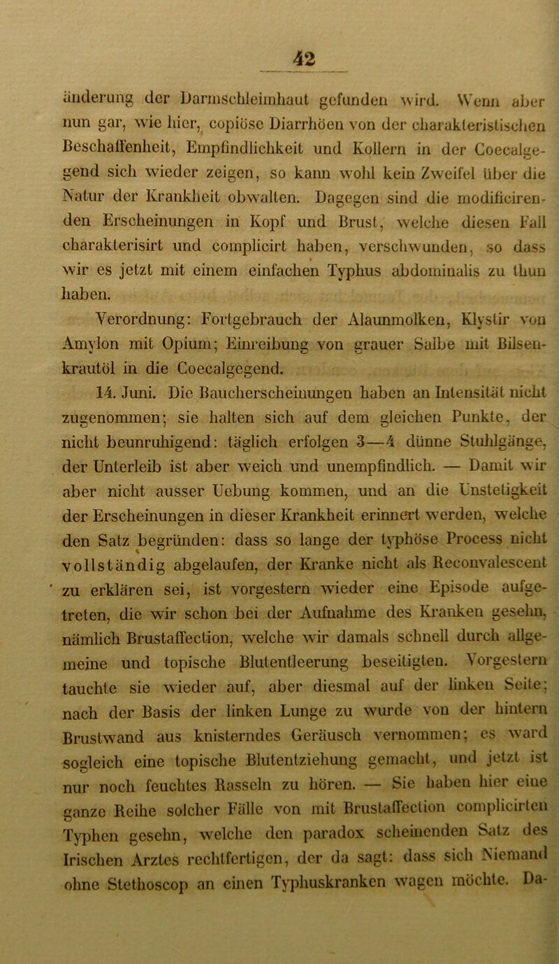 äiiderung der Dannschleimhaut gefunden wird. Wenn aber nun gar, wie hier, copiose Diarrhöen von der charakteristischen Beschaffenheit, Empfindlichkeit und Kollern in der Coecalge- gend sich wieder zeigen, so kann wohl kein Zweifel über die Natur der Krankheit obwalten. Dagegen sind die modificiren- den Erscheinungen in Kopf und Brust, welche diesen Fall charakterisirt und complicirt haben, verschwunden, so dass wir es jetzt mit einem einfachen Typhus abdominalis zu thun haben. Verordnung: Fortgebrauch der Alaunmolken, Klyslir von Amylon mit Opium; Eim'eibung von grauer Salbe mit Bilsen- krautöl in die Coecalgegend. 14. Juni. Die Baucherscheiuungen haben an Intensität nicht zugenommen; sie halten sich auf dem gleichen Punkte, der nicht beunruhigend: täglich erfolgen 3—4 dünne Stulilgänge, der Unterleib ist aber weich und miempfindlich. — Damit wir aber nicht ausser Uebung kommen, und an die Unstetigkeit der Erscheinungen in dieser Krankheit erinnert werden, wmlche den Satz begründen: dass so lange der tj^phöse Process nicht vollständig abgelaufen, der Ki’anke nicht als Reconvalescent ' zu erklären sei, ist vorgestern wieder eine Episode aufge- treten, die wir schon bei der Aufnahme des Kranken geseliu, nämlich Brustaffection, welche wir damals schnell durch allge- meine und topische Blutentleerung beseitigten. Vorgestern tauchte sie wieder auf, aber diesmal auf der linken Seite; nach der Basis der linken Lunge zu wurde von der hintern Brustw^and aus knisterndes Geräusch vernommen; cs ward sogleich eine topische Blutentziehung gemacht, und jetzt ist nur noch feuchtes Rasseln zu hören. — Sie haben hier eine ganze Reihe solcher Fälle von mit Brustaffeclion complicirten Tyjüien gesehn, welche den paradox scheinenden Satz des Irischen Arztes rechtfertigen, der da sagt: dass sich Niemand ohne Stethoscop an einen Typhuskranken wmgen möchte. Da-