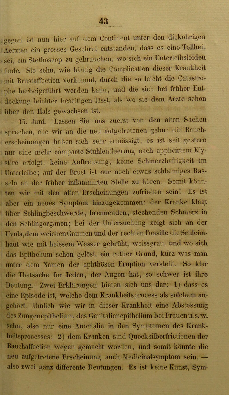 ist nun liier auf dem Gontinent unter den dickolirigen Aerzten ein grosses Geschrei entstanden, dass es eine Tollheit sei, ein Stethoscop zu gebrauchen, wo sich ein Unterleibsleiden linde. Sie sehn, wie häufig die Gomplication dieser Krankheit mit Brustaffection vorkommt, durch die so leicht die Gatastro- phe herbeigeführt wmrden kann, und die sich bei früher Ent- deckung leichter beseitigen lässt, als wo sie dem Arzte schon über den Hals gewachsen ist. 15. Juni. Lassen Sie Uns zuerst von den alten Sachen sprechen, ehe wir an die neu aufgetretenen gehn: die Bauch- erscheinungen haben sich sehr ermässigt; es ist seit gestern nur eine mehr compacte Stuhlentleerung nach applicirtem Kly- stire erfolgt, keine Auftreibung, keine Schmerzhaftigkeit im Unterleibe; auf der Brust ist nur noch etwas schleimiges Ras- seln an der früher inflammirten Stelle zu hören. Somit könn- ten wir mit den alten Erscheinungen zufrieden sein! Es ist aber ein neues Symptom hinzügekommen: der Kranke klagt über Schlingbeschwerde, brennenden, stechenden Schmerz in den Schlingorganen; bei der Untersuchung zeigt sich an der Uvula, dem wmichen Gaumen und der rechtenTonsille die Schleim- haut wie mit heissem Wasser gebrüht, weissgrau, und wm sich das Epithelium schon gelöst, ein rother Grund, kurz was man unter dem Namen der aphthösen Eruption versteht. So klar die Thatsache für Jeden, der Augen hat, so schwer ist ihre Deutung. Zwei Erklärungen bieten sich uns dar: 1) dass es eine Episode ist, welche dem Krankheitsprocess als solchem an- gehört, ähnlich wie wir in dieser Krankheit eine Abstossung des Zungenepithelium, des Genitalienepithelium bei Frauenu.s.w. sehn, also nur eine Anomalie in den Symptomen des Krank- heitsprocesses; 2) dem Kranken sind Quecksilberfrictionen der Bauchaffection wegen gemacht worden, und somit könnte die neu aufgetretene Erscheinung auch Medicinalsymptom sein, — also zwei ganz differente Deutungen. Es ist keine Kunst, Sym-