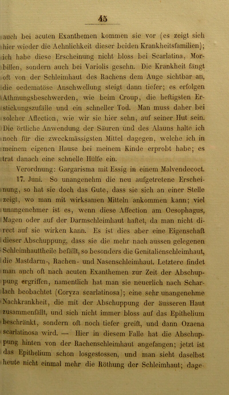 auch bei acuten Exanthemen kommen sie vor (es zeigt sich hier wieder die Aehnlichkeit dieser beiden Krankheitsfamilien); ich habe diese Erscheinung nicht bloss bei Scarlatina, Mor- billen, sondern auch bei Variolis gesehn. Die Krankheit fängt oft von der Schleimhaut des Rachens dem Auge sichtbar an, die oedematöse Anschwellung steigt dann tiefer; es erfolgen 'Athmungsbeschwerden, wie beim Croup, die heftigsten Er- stickungszufäile und ein schneller Tod. Man muss daher bei solcher Afiection, wie wir sie hier sehn, auf seiner Hut sein. Die Örtliche Anwendung der Säuren und des Alauns halte ich noch füi* die zweckmässigsten Mittel dagegen, welche ich in meinem eigenen Hause bei meinem Kinde erprobt habe; es trat danach eine schnelle Hülfe ein. Verordnung: Gargarisma mit Essig in einem Malvendecoct 17. .Tuni. So unangenehm die neu aufgetretene Erschei- nung, so hat sie doch das Gute, dass sie sich an einer Stelle zeigt, wo man mit wirksamen Mitteln ankommen kann; viel ! unangenehmer ist es, wenn diese Affection am Oesophagus, Magen oder auf der Darmschleimhaut haftet, da man nicht di- rect auf sie wirken kann. Es ist dies aber eine Eigenschaft ! dieser Abschuppung, dass sie die mehr nach aussen gelegenen ‘ Schleimhauttheile befällt, so besonders die Genitalienschleimhaut, : die Mastdarm-, Rachen- und Nasenschleimhaut. Letztere findet man auch oft nach acuten Exanthemen zur Zeit der Abschup- pung ergriffen, namentlich hat man sie neuerlich nach Schar- lach beobachtet (Coryza scarlatinosa); eine sehr unangenehme 'Nachkrankheit, die mit der Abschuppung der äusseren Haut zusammenfällt, und sich nicht immer bloss auf das Epithelium 'beschränkt, sondern oft noch tiefer greift, und dann Ozaena scarlatinosa wird. — Hier in diesem Falle hat die Abschup- pung hinten von der Rachenschleimhaut angefangen; jetzt ist das Epithelium schon losgestosscn, und man sieht daselbst heute nicht einmal mehr die Röthung der Schleimhaut; dage-