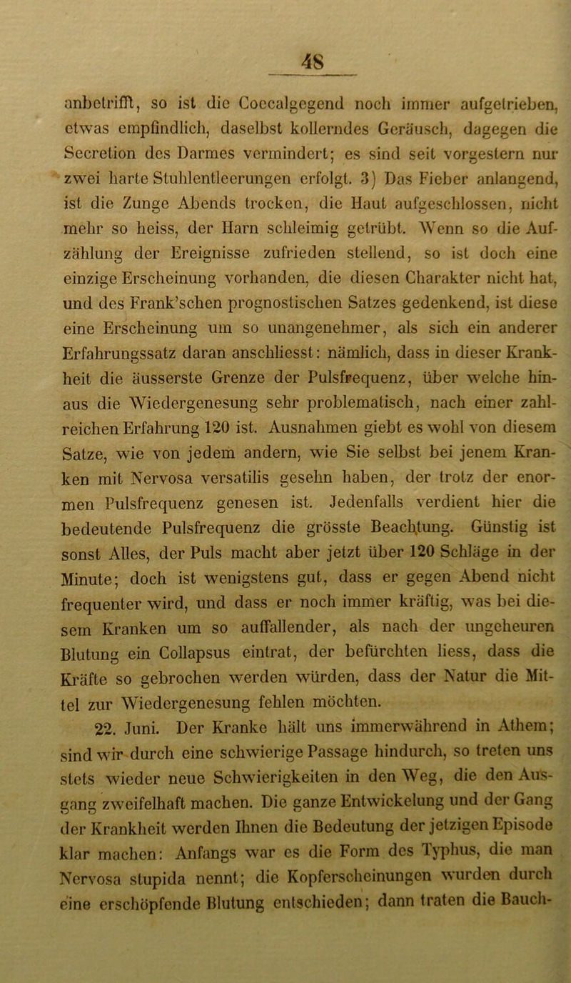 anbotrifR, so ist die Coccalgcgend nocli immer aufgelrieben, etwas empfindlich, daselbst kollerndes Geräusch, dagegen die Secretion des Darmes vermindert; es sind seit vorgestern nur zwei harte Stuhlentleerungen erfolgt. 3) Das Fieber anlangend, ist die Zunge Abends trocken, die Haut aufgeschlossen, nicht mehr so heiss, der Harn schleimig getrübt. Wenn so die Auf- zählung der Ereignisse zufrieden stellend, so ist doch eine einzige Erscheinung vorhanden, die diesen Charakter nicht hat, und des Frank’schen prognostischen Satzes gedenkend, ist diese eine Erscheinung um so unangenehmer, als sich ein anderer Erfahrungssatz daran anschliesst: nämlich, dass in dieser Krank- heit die äusserste Grenze der Pulsfrequenz, über welche hin- aus die Wiedergenesung sehr problematisch, nach einer zahl- reichen Erfahrung 120 ist. Ausnahmen giebt es wohl von diesem Satze, wie von jedem andern, wie Sie selbst bei jenem Kran- ken mit Nervosa versatilis gesehn haben, der trotz der enor- men Pulsfrequenz genesen ist. Jedenfalls verdient hier die bedeutende Pulsfrequenz die grösste Beachtung. Günstig ist sonst AUes, der Puls macht aber jetzt über 120 Schläge in der Minute; doch ist wenigstens gut, dass er gegen Abend nicht frequenter wird, und dass er noch immer kräftig, was bei die- sem Kranken um so auffallender, als nach der ungeheuren Blutung ein Collapsus eintrat, der befürchten liess, dass die Kräfte so gebrochen werden würden, dass der Natur die Mit- tel zur Wiedergenesung fehlen möchten. 22. Juni. Der Kranke hält uns immerwährend in Athem; sind wir durch eine schwierige Passage hindurch, so treten uns .stets wieder neue Schwierigkeiten in den Weg, die den Aus- gang zweifelhaft machen. Die ganze Entwickelung und der Gang der Krankheit werden Ihnen die Bedeutung der jetzigen Episode klar machen: Anfangs war cs die Form des Typhus, die man Nervosa stupida nennt; die Kopferscheinungen wurden durch eine erschöpfende Blutung entschieden; dann traten die Bauch-