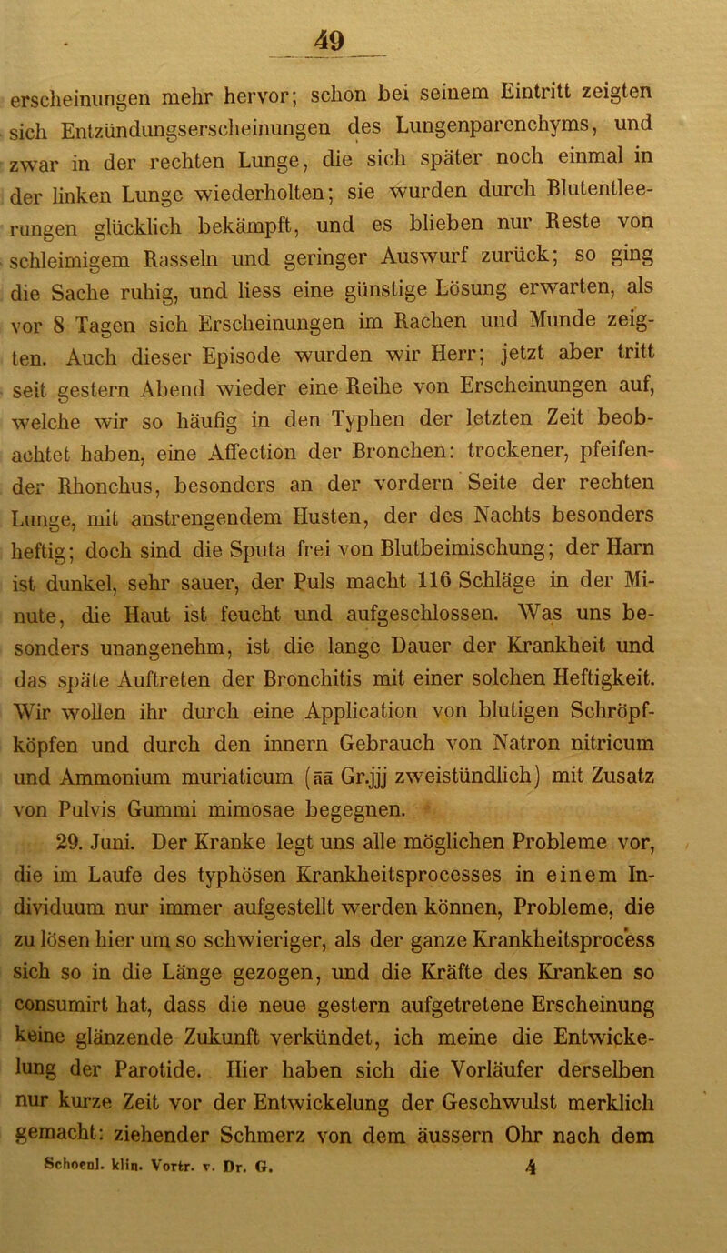 ersclioiniingGn nichr hcrv'orj schon hei SGiiiGm liintritt zGigten sich EntzündiingSGrschGinimgGn des LungenparGnehyms, und zwar in der rechten Lunge, die sich spätei noch einmal in der linken Lunge wiederholten; sie wurden durch Blutentlee- riingen glücklich bekämpft, und es blieben nur Reste von schleimigem Rasseln und geringer Auswurf zurück; so ging die Sache ruhig, und Hess eine günstige Lösung erwarten, als vor 8 Tagen sich Erscheinungen im Rachen und Munde zeig- ten. Auch dieser Episode wurden wir Herr; jetzt aber tritt seit gestern Abend wieder eine Reihe von Erscheinungen auf, welche wir so häufig in den Typhen der letzten Zeit beob- achtet haben, eine Affection der Bronchen: trockener, pfeifen- der Rhonchus, besonders an der vordem Seite der rechten Limge, mit anstrengendem Husten, der des Nachts besonders heftig; doch sind die Sputa frei von Blutbeimischung; der Harn ist dunkel, sehr sauer, der Ruls macht 116 Schläge in der Mi- nute, die Haut ist feucht und aufgeschlossen. Was uns be- sonders unangenehm, ist die lange Dauer der Krankheit und das späte Auftreten der Bronchitis mit einer solchen Heftigkeit. Wir wollen ihr durch eine Application von blutigen Schröpf- köpfen und durch den innern Gebrauch von Natron nitricum und Ammonium muriaticum (ää Gr.jjj zweistündlich) mit Zusatz von Pulvis Gummi mimosae begegnen. 29. Juni. Der Kranke legt uns alle möglichen Probleme vor, die im Laufe des typhösen Krankheitsprocesses in einem In- dividuum nur immer aufgestellt werden können, Probleme, die zu lösen hier um so schwieriger, als der ganze Krankheitsprocess sich so in die Länge gezogen, und die Kräfte des Kranken so consumirt hat, dass die neue gestern aufgetretene Erscheinung keine glänzende Zukunft verkündet, ich meine die Entwicke- lung der Parotide. Hier haben sich die Vorläufer derselben nur kurze Zeit vor der Entwickelung der Geschwulst merklich gemacht: ziehender Schmerz von dem äussern Ohr nach dem Schoenl. klin. Vortr. v. Dr. G. 4