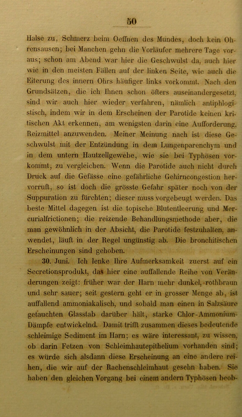 Halse zu, Schmerz beim Oeffncn des Mundes, doch kein Oh- rensausen; bei Manchen geJin die Vorläufer mehrere Tage vor- aus; schon am Abend war hier die Geschwulst da, auch hier wie in den meisten Fallen auf der linken Seite, wie aucli die Eiterung des innern Ohrs liaufiger links vorkommt. Nach den Grundsätzen, die ich Ihnen schon öfters auseinandergesetzt, sind wir auch hier wieder verfahren, nämlich antiphlogi- stisch, indem wir in dem Erscheinen der Parotide keinen kri- tischen Akt erkennen, am wenigsten darin eine Aufforderung, Reizmittel anzuwenden. Meiner Meinung nach ist diese Ge- schwulst mit der Entzündung in dem Lungenparenchym und in dem untern Hautzellgewebe, wie sie bei Typhösen vor- kommt, zu vergleichen. Wenn die Parotide auch nicht durch Druck auf die Gefässe eine gefährliche Gehinicongestion her- vorruft, so ist doch die grösste Gefahr später noch von der Suppuration zu fürchten; dieser muss vorgebeugt werden. Das beste Mittel dagegen ist die topische Blutentleerung mid Mer- curialfrictionen; die reizende Behandlungsmethode aber, die man gewöhnlich in der Absicht, die Parotide festzuhalten, an- wendet, läuft in der Regel ungünstig ab. Die bronchitischen Erscheinungen sind gehoben. 30. Juni. Ich lenke Ihre Aufmerksamkeit zuerst auf ein Secretionsprodukt, das hier eine auffallende Reihe von Verän- derungen zeigt: früher war der Harn mehr dunkel, rothbraun und sehr sauer; seit gestern geht er in grosser Menge ab, ist auffallend ammoniakalisch, und sobald man einen in Salzsäure getauchten Glasstab darüber hält, starke Chlor-Ammonium- Dämpfe entwickelnd. Damit trilll zusammen dieses bedeutende schleimige Sediment im Harn; es wäre interessant, zu wissen, ob darin Fetzen von SchleimhautepitheUum vorhanden sind; es würde sich alsdann diese Erscheinung an eine andere rei- hen, die wir auf der Rachenschleimhaut gesehn haben. Sie haben den gleichen Vorgang bei einem andern Typhösen beob-