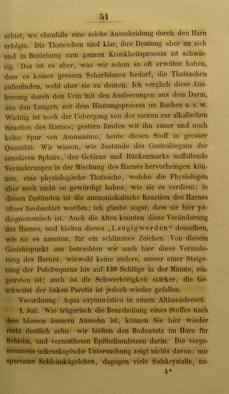achtet, wo ebenfalls eine solche Ausscheidung durch den Harn erfolgte. Die Thatsachen sind klar, ihre Deutung aber an sich und in Beziehung zum ganzen Krankheiisprocess ist schwie- rig. Das ist es aber, was wir schon so oft erwähnt haben, dass es keines grossen Scharfsinnes bedarf, die Thatsachen aufzufinden, wohl aber sie zu deuten. Ich verglich diese Aus- leerung durch den Urin mit den Ausleerungen aus dem Darm, aus den Lungen, mit dem Häutungsprocess im Rachen u. s. w. Wichtig ist noch der Uebergang von der sauren zur alkalischen Reaclion des Harnes; gestern fanden wir ihn sauer und noch keine Spur von Ammonium, heute diesen Stoff in grosser Quantität. Wir wissen, wie Zustände des Gentralorgans der sensitiven Sphäre, des Gehirns und Rückenmarks auffallende Veränderungen in der Mischung des Harnes hervorbringen kön- nen, eine physiologische Thatsache, welche die Physiologen aber noch nicht so gewürdigt haben, wie sie es verdient; in diesen Zuständen ist die ammoniakalische Reaction des Harnes öfters beobachtet worden; ich glaube sogar, dass sie hier pa- thognomonisch ist. Auch die Alten kannten diese Veränderung des Harnes, und hielten dieses „Laugigwerden“ desselben, wie sie es nannten, für ein schlimmes Zeichen. Von diesem Gesichtspunkt aus betrachten wir auch hier diese Verände- rung des Harnes, wiewohl keine andere, ausser einer Steige- rung der Pulsfrequenz bis auf 130 Schläge in der Minute, ein- getreten ist; auch ist die Schwerhörigkeit stärker, die Ge- schwulst der linken Parotis ist jedoch wieder gefallen. Verordnung: Aqua oxymuriatica in einem Althaeadecoct. 1. Juli. Wie trügerisch die Beurtheilung eines Stoffes nach dem blossen äussern Aussehn ist, können Sie hier wieder recht deutlich sehn: wir hielten den Bodensatz im Harn für Schleim, und vermutheten Epitheliumfetzen darin. Die vorge- nommene mikroskopische Untersuchung zeigt nichts davon: nur sparsame Schleimkügelchen, dagegen viele Salzkrystalle, na- 4*