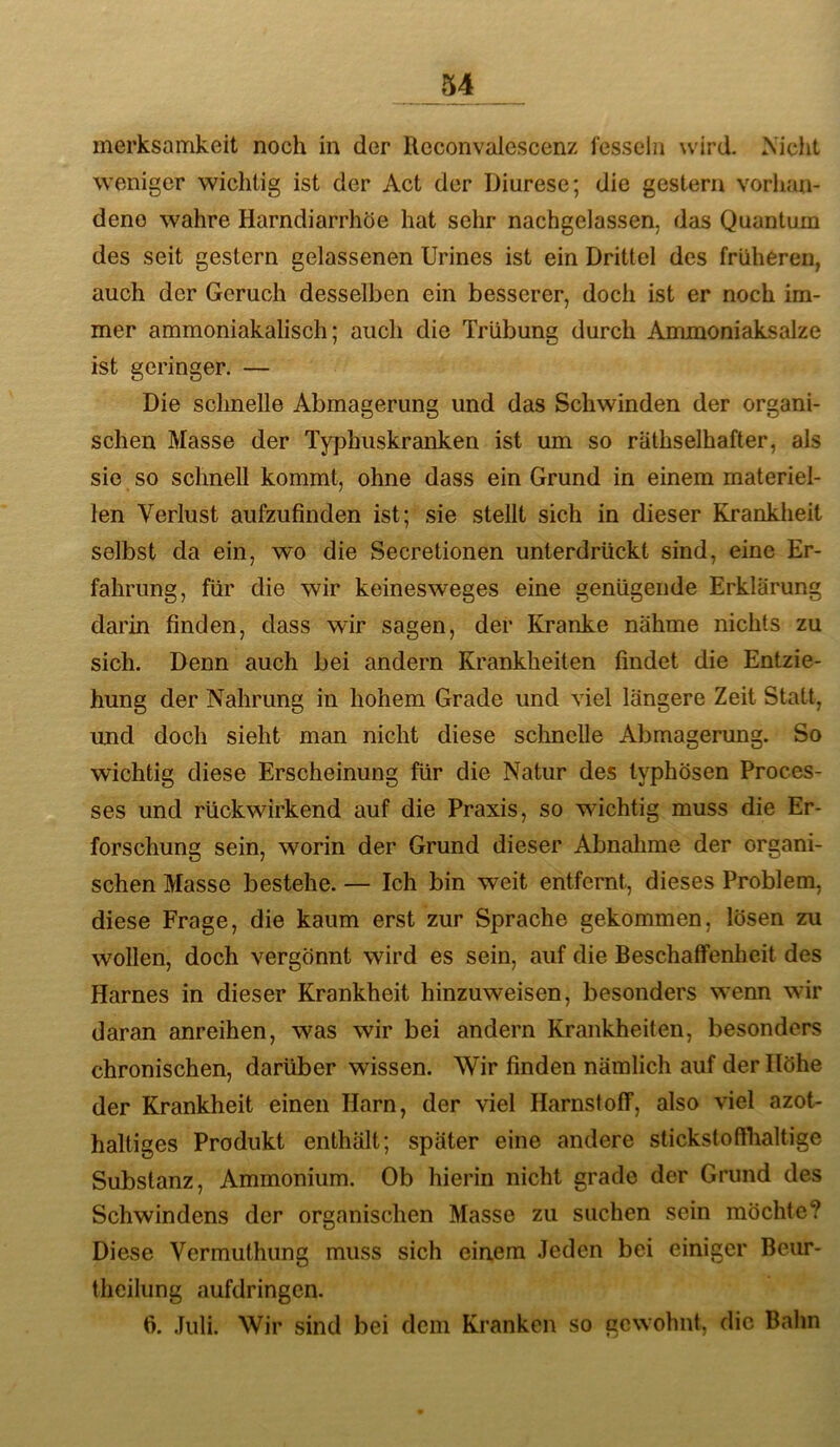 merksamkeit noch in der Reconvalescenz fesseln wird. Xiclit weniger wichtig ist der Act der Diurese; die gestern vorhan- dene wahre Harndiarrhöe hat sehr nachgelassen, das Quantum des seit gestern gelassenen TJrines ist ein Drittel des früheren, auch der Geruch desselben ein besserer, doch ist er noch im- mer ammoniakalisch; auch die Trübung durch AmmoniEiksalze ist geringer. — Die schnelle Abmagerung und das Schwinden der organi- schen Masse der Typhuskranken ist um so räthselhafter, als sie so schnell kommt, ohne dass ein Grund in einem materiel- len Verlust aufzufinden ist; sie stellt sich in dieser Krankheit selbst da ein, wo die Secretionen unterdrückt sind, eine Er- fahrung, für die wir keinesweges eine genügende Erklärung darin finden, dass wir sagen, der Kranke nähme nichts zu sich. Denn auch bei andern Krankheiten findet die Entzie- hung der Nahrung in hohem Grade und viel längere Zeit Statt, und doch sieht man nicht diese sclmelle Abmagerung. So wichtig diese Erscheinung für die Natur des typhösen Proces- ses und rückwirkend auf die Praxis, so wichtig muss die Er- forschung sein, worin der Grund dieser Abnalime der organi- schen Masse bestehe. — Ich bin weit entfernt, dieses Problem, diese Frage, die kaum erst zur Sprache gekommen, lösen zu wollen, doch vergönnt wird es sein, auf die Beschaffenheit des Harnes in dieser Krankheit hinzuweisen, besonders wenn wir daran anreihen, was wir bei andern Krankheiten, besonders chronischen, darüber wissen. Wir finden nämlich auf der Höhe der Krankheit einen Harn, der viel Harnstoff, also viel azot- haltiges Produkt enthält; später eine andere stickstofflialtige Substanz, Ammonium. Ob hierin nicht grade der Grund des Schwindens der organischen Masse zu suchen sein möchte? Diese Vermuthung muss sich einem Jeden bei einiger Beur- theilung aufdringen. fi. Juli. Wir sind bei dem Kranken so gewohnt, die Bahn