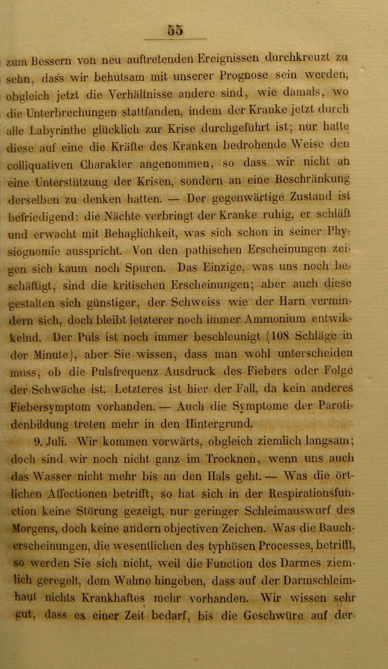zuin Bessern von neu auftretenden Ereignissen durchkreuzt zu sehn, dass wir behutsam mit unserer Prognose sein werden, obgleich jetzt die Verhältnisse andere sind, wie damals, wo die Unterbrechungen stattfanden, indem der Kranke jetzt durch alle Labyrinthe glücklich zur Krise durchgeführt ist; nur hatte diese auf eine die Kräfte des Kranken bedrohende Weise den colliquativen Charakter angenommen, so dass wir nicht an eine Unterstützimg der Krisen, sondern an eine Beschränkung derselben zu denken hatten. — Der gegenwärtige Zustand ist befriedigend: die Nächte verbringt der Kranke ruhig, er schlält und erwacht mit Behaglichkeit, was sich schon in seiner Phy- siognomie ausspricht. Von den pathischen Erscheinungen zei- gen sich kaum noch Spuren. Das Einzige, was uns noch bcr schäftigt, sind die kritischen Erscheinungen; aber auch diese gestalten sich günstiger, der Schweiss wie der Harn vermin- dern sich, doch bleibt letzterer noch immer Ammonium entwik- kelnd. Der Puls ist noch immer beschleunigt (108 Schläge in der Minute), aber Sie wissen, dass man wohl unterscheiden muss, ob die Pulsfrequenz Ausdruck des Fiebers oder Folge der Schwäche ist. Letzteres ist hier der Fall, da kein anderes Fiebersymptom vorhanden. — Auch die Symptome der Paroti- denbildung treten mehr in den Hintergrund. 9. Juli. Wir kommen vorwärts, obgleich ziemlich langsam; doch sind wir noch nicht ganz im Trocknen, wenn uns auch das Wasser nicht mehr bis an den Hals geht. — Was die ört- lichen Atfectionen betrifift, so hat sich in der Respirationsfun- ction keine Störung gezeigt, nur geringer Schleimauswairf des Morgens, doch keine andern objectiven Zeichen. Was die Bauch- erscheinungen, die wesentlichen des typhösen Processes, betrifft, so werden Sie sich nicht, weil die Function des Darmes ziem- lich geregelt, dem Wahne hingeben, dass auf der Darmschleim- haut nichts Krankhaftes mehr vorhanden. Wir wissen sehr I gut, dass es einer Zeit bedarf, bis die Geschwüre auf der-