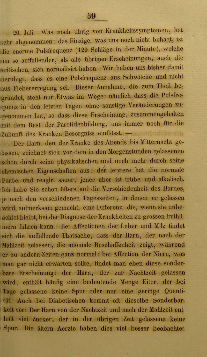 2Ü. Juli. Was noch übrig von Kranklieitssymptomen, hat sehr abgenommen; das Einzige, was uns noch nicht behagt, ist die enorme Pulsfrequenz (120 Schläge in der Minute), welche um so auffallender, als alle übrigen Erscheinungen, auch die k.ritischen, sich normalisirt haben. Wir haben uns bisher damit beruhigt, dass es eine Pulsfrequenz aus Schwäche und nicht aus Fiebererregung sei. Dieser Annahme, die zum Theil be- gründet, steht nur Etwas im Wege; nämlich dass die Pulsfre- quenz in den letzten Tagen ohne sonstige Veränderungen zu- iieuommen hat, so dass diese Erscheinung, zusammengehalten mit dem Rest der Parotidenbildung, uns immer noch für die Zukunft des Kranken Besorgniss einflösst. — Der Harn, den der Kranke des Abends bis Mitternacht ge- lassen, zeichnet sich vor dem in den Morgenstunden gelassenen schon durch seine physikalischen und noch mehr durch seine chemischen Eigenschaften aus; der letztere hat die normale Farbe, und reagirt sauer, jener aber ist trübe und alkalisch. Ich habe Sie schon öfters auf die Verschiedenheit des Harnes, je nach den verschiedenen Tageszeiten, in denen er gelassen wird, aufmerksam gemacht, eine Differenz, die, wenn sie unbe- achtet bleibt, bei der Diagnose der Krankheiten zu grossen Irrthü- mern führen kann. Bei Affectionen der Leber und Milz findet sich die auffallende Thatsache, dass der Harn, der nach der Mahlzeit gelassen, die anomale Beschaffenheit zeigt, während er zu andern Zeiten ganz normal; bei Affection der Niere, was man gar nicht erwarten sollte, findet man eben diese sonder- bare Erscheinung; der Harn, der zur Nachtzeit gelassen wird, enthält häufig eine bedeutende Menge Eiter, der bei Tage gelassene keine Spur oder nur eine geringe Quanti- tät. Auch bei Diabetischen kommt oft dieselbe Sonderbar- keit vor; Der Harn von der Nachtzeit und nach der Mahlzeit ent- hält viel Zucker, der in der übrigen Zeit gelassene keine Spur. Die altem Aerzte haben dies viel besser beobachtet,