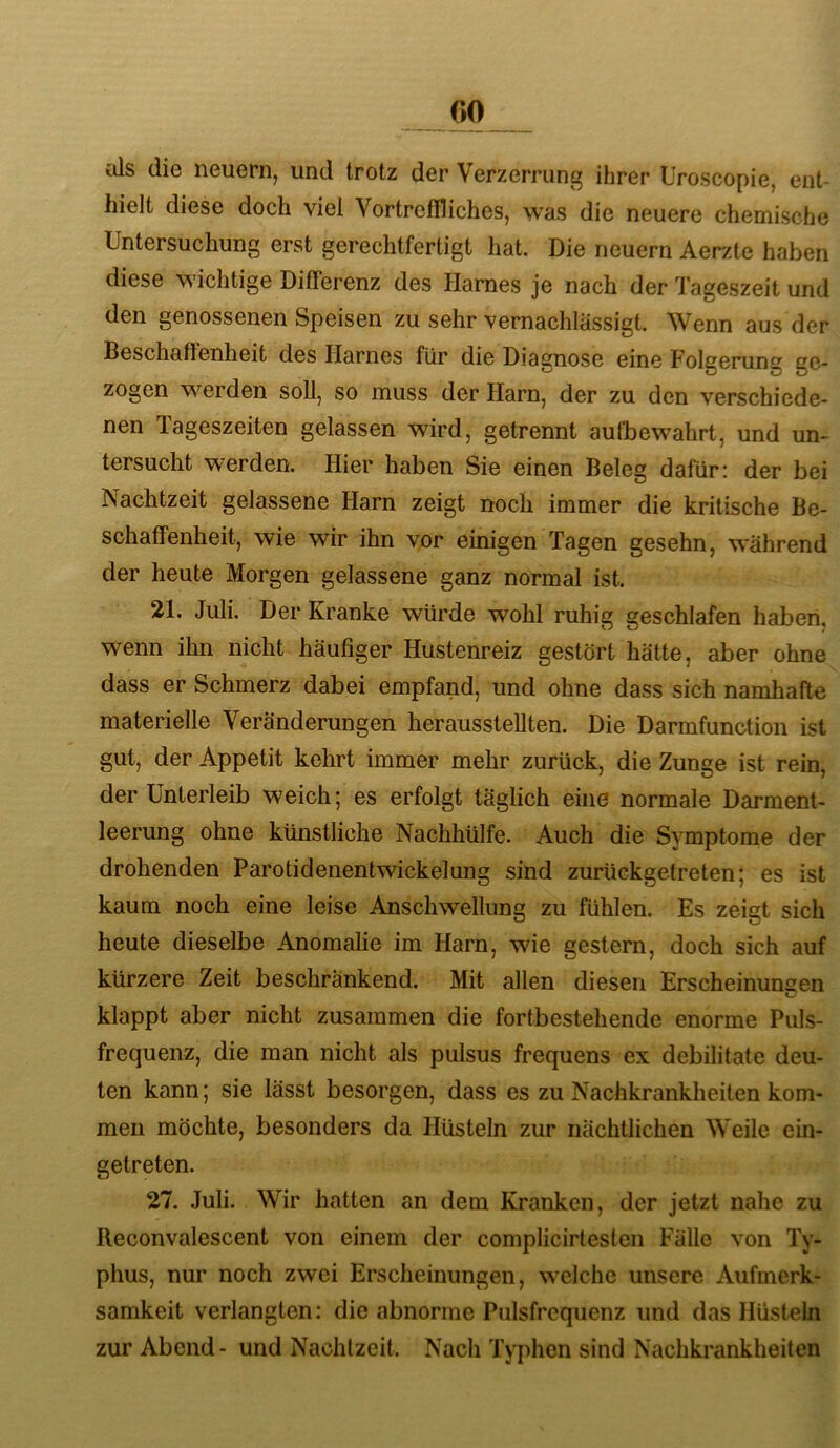 GO tJs die neuern, und trotz der Verzerrung ihrer Uroscopie, ent- hielt diese doch viel Vortreffliches, was die neuere chemische Untersuchung erst gerechtfertigt hat. Die neuern Aerzte haben diese wichtige Differenz des Harnes je nach der Tageszeit und den genossenen Speisen zu sehr vernachlässigt. Wenn aus der Beschaffenheit des Harnes für die Diagnose eine Folgerung ge- zogen werden soll, so muss der Harn, der zu den verschiede- nen Tageszeiten gelassen wird, getrennt autbewahrt, und un- tersucht werden. Hier haben Sie einen Beleg dafür: der bei Nachtzeit gelassene Harn zeigt noch immer die kritische Be- schaffenheit, wie wir ihn vor einigen Tagen gesehn, während der heute Morgen gelassene ganz normal ist. 21. Juli. Der Kranke würde wohl ruhig geschlafen haben, wenn ihn nicht häufiger Hustenreiz gestört hätte, aber ohne dass er Schmerz dabei empfand, und ohne dass sich namhafte materielle Veränderungen herausstellten. Die Darmfunction ist gut, der Appetit kehrt immer mehr zurück, die Zunge ist rein, der Unterleib weich; es erfolgt täglich eine normale Darment- leerung ohne künstliche Nachhülfe. Auch die Symptome der drohenden Parotidenentwickelung sind zurückgetreten; es ist kaum noch eine leise Anschwellung zu fühlen. Es zeigt sich heute dieselbe Anomalie im Harn, wie gestern, doch sich auf kürzere Zeit beschränkend. Mit allen diesen Erscheinunsen klappt aber nicht zusammen die fortbestehende enorme Puls- frequenz, die man nicht als pulsus frequens ex debilitate deu- ten kann; sie lässt besorgen, dass es zu Nachkrankheiten kom- men möchte, besonders da Hüsteln zur nächtlichen Weile ein- getreten. 27. Juli. Wir hatten an dem Kranken, der jetzt nahe zu Reconvalescent von einem der complicirteslen Fälle von Ty- phus, nur noch zwei Erscheinungen, welche unsere Aufmerk- samkeit verlangten; die abnorme Pulsfrequenz und das Hüsteln zur Abend- und Nachtzeit. Nach Typhen sind Nachkrankheiten