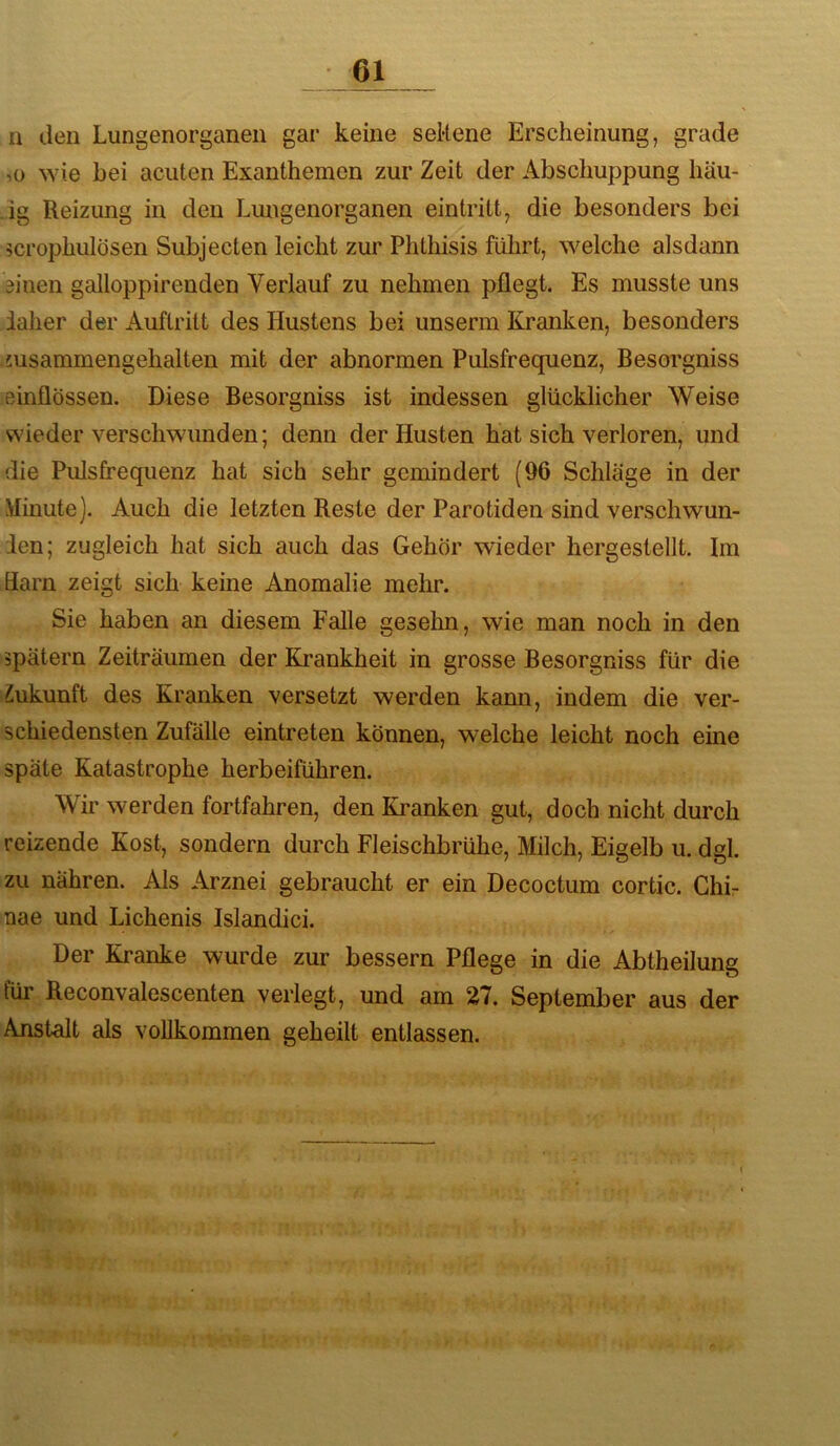 n den Lungenorganen gar keine seRene Erscheinung, grade ,0 wie hei acuten Exanthemen zur Zeit der Abschuppung häu- .ig Reizung in den Lungenorganen eintritt, die besonders bei 5crophulösen Subjecten leicht zur Phthisis führt, welche alsdann ainen galloppirenden Verlauf zu nehmen pflegt. Es musste uns iaher der Auftritt des Hustens bei unserm Kranken, besonders nisammengehalten mit der abnormen Pulsfrequenz, Besorgniss einflössen. Diese Besorgniss ist indessen glücklicher Weise wieder verschwunden; denn der Husten hat sich verloren, und die Pulsfrequenz hat sich sehr gemindert (96 Schläge in der Minute). Auch die letzten Reste der Parotiden sind verschwun- den; zugleich hat sich auch das Gehör wieder hergestellt. Im Harn zeigt sich keine Anomalie mehr. Sie haben an diesem Falle gesehn, wie man noch in den spätem Zeiträumen der Krankheit in grosse Besorgniss für die Zukunft des Kranken versetzt werden kann, indem die ver- schiedensten Zufälle eintreten können, welche leicht noch eine späte Katastrophe herbeiführen. Wir werden fortfahren, den Kranken gut, doch nicht durch reizende Kost, sondern durch Fleischbrühe, Milch, Eigelb u. dgl. zu nähren. Als Arznei gebraucht er ein Decoctum cortic. Chir nae und Lichenis Islandici. Der Kranke wurde zur bessern Pflege in die Abtheilung für Reconvalescenten verlegt, und am 27. September aus der Anstalt als vollkommen geheilt entlassen. 1