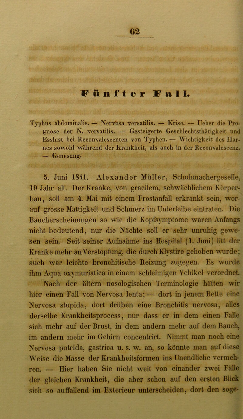 «2 Fünftel* Fall« Typhus abdominalis. — Ncrvt)sa vcrsatilis. — Krise. — lieber die Pro- gnose der N. versatilis. — Gesteigerte Geschlechtsthätigkeit und Esslust bei ReconTalescenten von Typhen. — Wichtigkeit des Har- nes sowohl während der Krankheit, als auch in der Reconvalescenz. — Genesung. 5. Juni 1841. Alexander Müller, Schuhmachergeselle, 19 Jahr alt. Der Kranke, von gracilem, schwächlichem Körper- bau, soll am 4. Mai mit einem Frostanfall erkrankt sein, wor- auf grosse Mattigkeit und Schmerz im Unterleibe eintraten. Die Baucherscheinungen so wie die Kopfsymptome waren Anfangs nicht bedeutend, nur die Nächte soll er sehr unruhig gewe- sen sein. Seit seiner Aufnahme ins Hospital fl. Juni) litt der Kranke mehr an Verstopfung, die durch Klystire gehoben wurde; auch war leichte bronchitische Reizung zugegen. Es wurde ihm Aqua oxymuriatica in einem schleimigen Vehikel verordnet. Nach der altern nosologischen Terminologie hätten wir hier einen Fall von Nervosa lenta; — dort in jenem Bette eine Nervosa stupida, dort drüben eine Bronchitis nervosa, alles derselbe Krankheitsprocess, nur dass er in dem einen Falle sich mehr auf der Brust, in dem andern mehr auf dem Bauch, im andern mehr im Gehirn concentrirt. Nimmt man noch eine Nervosa putrida, gastrica u. s. w. an, so könnte man auf diese Weise die Masse der Krankheitsformen ins Unendliche vermeh- ren. — Hier haben Sie nicht weit von einander zwei Fälle der gleichen Krankheit, die aber schon auf den ersten Blick sich so auffallend im Exterieur unterscheiden, dort den söge-