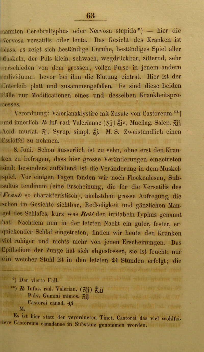 lannten Cerebralty])hus oder Nervosa stupida*] — hier die Vervosa versatilis oder lenta. Das Gesicht des Kranken ist alass, es zeigt sich beständige Unruhe, beständiges Spiel aller Muskeln, der Puls klein, schwach, wegdrückbar, zitternd, sehr t’^orschieden von dem grossen, vollen Pulse in jenem andern ndividuum, bevor bei ihm die Blutung eintrat. Hier ist der Unterleib platt und zusammengefallen. Es sind diese beiden Fälle nur Modificationen eines und desselben Krankheitspro- cesses. Verordnung: Valerianaklystire mit Zusatz von Gastoreum^*) und innerlich Inf. rad. Valerianae (5jj) ijv, Mucilag. Salep. 5]], Vcid. mmäat. 5j, Syrup. simpl. ij. M. S. Zweistündlich einen Esslöffel zu nehmen. 8. Juni. Schon äusserlich ist zu sehn, ohne erst den Kran- ken zu befragen, dass hier grosse Veränderungen eingetreten .sind; besonders auffallend ist die Veränderung in dem Muskel- spiel. Vor einigen Tagen fanden wir noch Flockenlesen, Sub- : sultus tendinum (eine Erscheinung, die für die Versatilis des Frank so charakteristisch), nächstdem grosse Aufregung, die .schon im Gesichte sichtbar, Redseligkeit und gänzlichen Man- gel des Schlafes, kurz was Reil den irritabeln Typhus genannt hat. Nachdem nun in der letzten Nacht ein guter^ fester, er- quickender Schlaf eingetreten, finden wir heute den Kranken viel ruhiger und nichts mehr von jenen Erscheinungen. Das Epithelium der Zunge hat sich abgestossen, sie ist feucht; nur ein weicher Stuhl ist in den letzten 24 Stunden erfolgt; die Der vierte Fall. “*) ^ Infus, rad. Valerian. (5jj) fjjj Pulv. Gummi mimos. 5jj Castorei canad. M. Es ist hier statt der verordneten Tinct. Castorei das viel vvohlfei- loie Castoreum canadense in Substanz genommen worden.