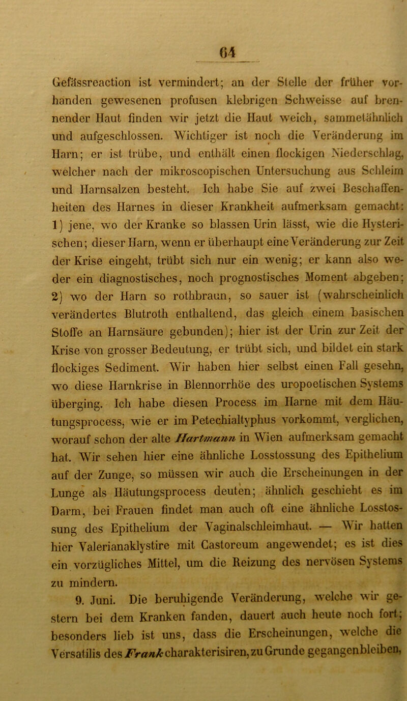 Gefilssreaction ist vermindert; an der Stelle der früher vor- handen gewesenen profusen klebrigen Schweisse auf bren- nender Haut finden wir jetzt die Haut weich, sammelähnlich und aufgeschlossen. Wichtiger ist noch die Veränderung im Harn; er ist trübe, und enthält einen flockigen Niederschlag, welcher nach der mikroscopischen Untersuchung aus Schleim und Harnsalzen besteht. Ich habe Sie auf zwei Beschaflfen- heiten des Harnes in dieser Krankheit aufmerksam gemacht: 1) jene, wo der Kranke so blassen Urin lässt, wie die Hysteri- schen; dieser Harn, wenn er überhaupt eine Veränderung zur Zeit der Krise eingeht, trübt sich nur ein wenig; er kann also we- der ein diagnostisches, noch prognostisches Moment abgeben; 2) wo der Harn so rothbraun, so sauer ist (wahrscheinlich verändertes Blutroth enthaltend, das gleich einem basischen Stoffe an Harnsäure gebunden); hier ist der Urin zur Zeit der Krise von grosser Bedeutung, er trübt sich, und bildet ein stark flockiges Sediment. Wir haben hier selbst einen Fall gesehn, wm diese Harnkrise in Blennorrhoe des uropoetischen Systems überging. Ich habe diesen Process im Harne mit dem Häu- tungsprocess, wie er im Petechialtyphus vorkommt, verglichen, worauf schon der alte Ilartmann in Wien aufmerksam gemacht hat. Wir sehen hier eine ähnliche Losstossung des Epithelium auf der Zunge, so müssen wir auch die Erscheinungen in der Lunge als Häutungsprocess deuten; ähnlich geschieht es im Darm, bei Frauen findet man auch oft eine ähnliche Losstos- sung des Epithelium der Vaginalschleimhaut. — Wir hatten hier Valerianaklystire mit Castoreum angewendet; es ist dies ein vorzügliches Mittel, um die Reizung des ner\ösen Systems zu mindern. 9. Juni. Die beruhigende Veränderung, welche wir ge- stern bei dem Kranken fanden, dauert auch heute noch fort; besonders lieb ist uns, dass die Erscheinungen, welche die Versafilis des/V«»y&charakterisiren,zuGnmde gegangenbleibcn,