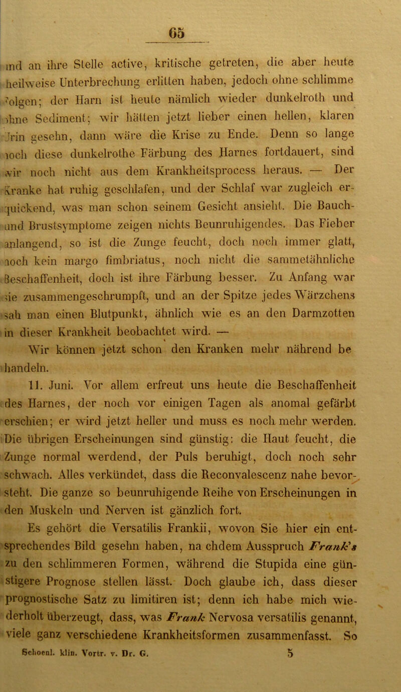 G5 md an ihre Stelle active, kritische getreten, die aber heute heilweise Unterbrechung erlitten haben, jedoch ohne schlimme i'olgcn; der Harn ist heute nämlich wieder dunkelroth und dme Sediment; wir hätten jetzt lieber einen heilen, klaren >in gesehn, dann wäre die Krise zu Ende. Denn so lange loch diese dunkelrothe Färbung des Harnes fortdauert, sind mv noch nicht aus dem Krankheitsprocess heraus. — Der fvranke hat ruhig geschlafen, und der Schlaf war zugleich er- 'juickend, was man schon seinem Gesicht ansieht. Die Bauch- Lind Brustsymptome zeigen nichts Beunruhigendes. Das Fieber aulangend, so ist die Zunge feucht, doch noch immer glatt, noch kein margo fimbriatus, noch nicht die sammetähnliche Beschaffenheit, doch ist ihre Färbung besser. Zu Anfang war ne zusammengeschrumpft, und an der Spitze jedes Wärzchens •sah man einen Blutpunkt, ähnlich wie es an den Darmzotten ) in dieser Krankheit beobachtet wird. — « Wir können jetzt schon den Kranken mehr nährend be i handeln. 11. Juni. Vor allem erfreut ims heute die Beschaffenheit des Harnes, der noch vor einigen Tagen als anomal gefärbt erschien; er wird jetzt heller und muss es noch mehr werden. Die übrigen Erscheinungen sind günstig: die Haut feucht, die Zunge normal werdend, der Puls beruhigt, doch noch sehr schwach. Alles verkündet, dass die Reconvalescenz nahe bevorj;,, steht. Die ganze so beunruhigende Reihe von Erscheinungen in den Muskeln und Nerven ist gänzlich fort. Es gehört die Versatilis Frankii, wmvon Sie hier ein ent- sprechendes Bild gesehn haben, na chdem Ausspruch Frank'» zu den schlimmeren Formen, während die Stupida eine gün- stigere Prognose stellen lässt. Doch glaube ich, dass dieser prognostische Satz zu limitiren ist; denn ich habe mich wie- derholt überzeugt, dass, was Frank Nervosa versatilis genannt, viele ganz verschiedene Krankheitsformen zusammenfasst. So