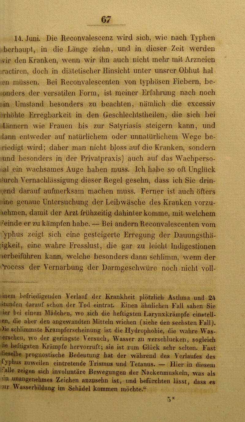 14. Juni. Die Reconvalescenz wird sich, wie nach Typhen berhaupt, in die Länge ziehn, und in dieser Zeit werden vir den Kranken, wenn wir ihn auch nicht mehr mit Arzneien ractiren, doch in diätetischer Hinsicht unter unsrer Obhut hal en müssen. Bei Reconvalescenten von typhösen Fiebern, be- onders der versatilen Form, ist meiner Erfahrung nach noch in Umstand besonders zu beachten, nämlich die excessiv ü'höhte Erregbarkeit in den Geschlechtstheilen, die sich bei lännern wie Frauen bis zur Satyriasis steigern kann, und iann entweder auf natürlichem oder unnatürlichem Wege be- riedigt wird; daher man nicht bloss auf die Kranken, sondern und besonders in der Privalpraxis] auch auf das Wachperso- lal ein wachsames Auge haben muss. Ich habe so oft Unglück lurch Vernachlässigung dieser Regel gesehn, dass ich Sie drin- gend darauf aufmerksam machen muss. Ferner ist auch Öfters iine genaue Untersuchung der Leibwäsche des Kranken vorzu- »ehmen, damit der Arzt frühzeitig dahinter komme, mit weichem <’einde er zu kämpfen habe. — Bei andern Reconvalescenten vom 'jTDhus zeigt sich eine gesteigerte Erregung der Dauungsthä- igkeit, eine wahre Fresslust, die gar zu leicht Indigestionen lerbeiführen kann, welche besonders dann schlimm, wenn der Vocess der Vernarbung der Darmgeschwüre noch nicht voll- inem befriedigenden Verlauf der Krankheit plötzlich Asthma und 24 Itunden darauf schon der Tod eintrat. Einen ähnlichen Fall sahen Sie ier bei einem Mädchen, wo sich die heftigsten Larynxkrämpfe einstell- en, die aber den angewandten Mitteln wncJien (siehe den sechsten Fall). )ie schlimmste Krampferscheinung ist die Hydi-ophobie, die wahre Was- ersehen, wo der geringste Versuch, Wasser zu verschlucken, sogleich lie heftigsten Krämpfe hervorruft; sie ist zum Glück sehr selten. Fast lieselbe prognostische Bedeutung hat der während des Verlaufes des ryi)hus zuweilen eintretende Trismus und Tetanus. — Hier in diesem ^ alle zeigen sich involuntäre Bewegungen der Nackenmuskeln, was als nn unangenehmes Zeichen anzusehn ist, und befürchten lässt, dass es ;ur Wasserbildung im Schädel kommen möchte.“ • )Ä