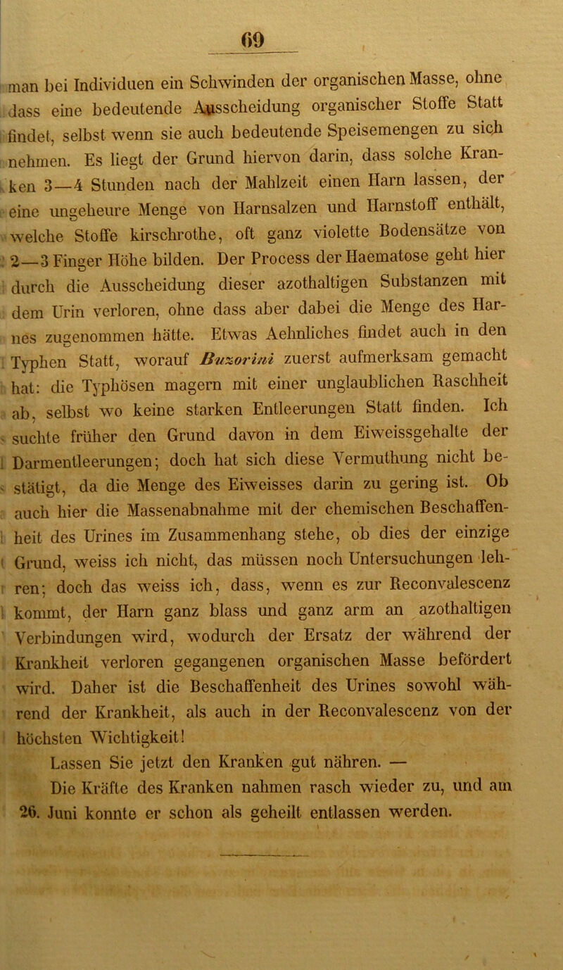man bei Individuen ein Schwinden der organischen Masse, ohne dass eine bedeutende Ausscheidung organischer Stoffe Statt I findet, selbst wenn sie auch bedeutende Speisemengen zu sicji nehmen. Es liegt der Grund hiervon darin, dass solche Kran- 3—4 Stunden nach der Mahlzeit einen Harn lassen, der eine ungeheure Menge von Harnsalzen und Harnstoff enthält, ^'Welche StofiTe kirschrothe, oft ganz violette Bodensätze von ; 2—3 Finger Höhe bilden. Der Process der Haematose geht hier : durch die Ausscheidung dieser azothaltigen Substanzen mit dem Urin verloren, ohne dass aber dabei die Menge des Har- nes zu2;enommen hätte. Etwas Aehnliches findet auch in den 1 Typhen Statt, worauf Bu%07'mi zuerst aufmerksam gemacht hat: die Typhösen magern mit einer unglaublichen Raschheit ab, selbst wo keine starken Entleerungen Statt finden. Ich < suchte früher den Grund davon in dem Eiweissgehalte der I Darmentleerungen; doch hat sich diese Vermuthung nicht be- < stäligt, da die Menge des Eiweisses darin zu gering ist. Ob c' auch hier die Massenabnahme mit der chemischen Beschaffen- i heit des Urines im Zusammenhang stehe, ob dies der einzige [ Grand, weiss ich nicht, das müssen noch Untersuchungen leh- r ren; doch das weiss ich, dass, wenn es zur Reconvalescenz 1 kommt, der Harn ganz blass und ganz arm an azothaltigen ' Verbindungen wird, wodurch der Ersatz der während der Krankheit verloren gegangenen organischen Masse befördert wird. Daher ist die Beschaffenheit des Urines sowohl wäh- rend der Krankheit, als auch in der Reconvalescenz von der höchsten Wichtigkeit! Lassen Sie jetzt den Kranken gut nähren. — Die Kräfte des Kranken nahmen rasch wieder zu, und am 26. Juni konnte er schon als geheilt entlassen werden.