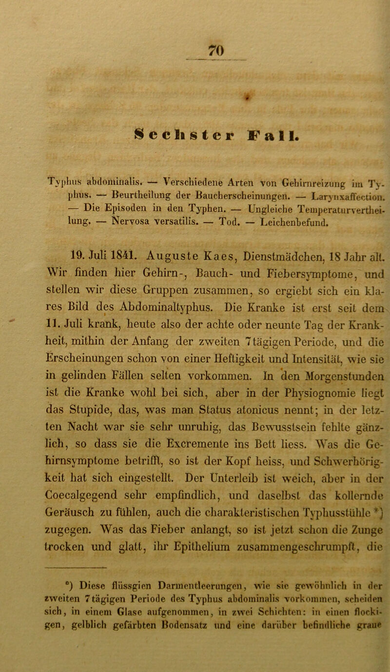 Sechster fall« Typhus abdominalis. — Verschiedene Arten von Gehirnreizung im Ty- phns. — Beurtheilung der Baucherscheinungen. — Larynxaffection. — Die Episoden in den Typhen. — Ungleiche Temperaturverthei- lung. — Nervosa versatilis. — Tod. — Leichenbefund. 19. Juli 1841. Auguste Kaes, Dienstmädchen, 18 Jahr alt. Wir finden hier Gehirn-, Bauch- und Fiebersymptome, und stellen wir diese Gruppen zusammen, so ergiebt sich ein kla- res Bild des Abdominaltyphus. Die Kranke ist erst seit dem 11. Juli krank, heute also der achte oder neunte Tag der Krank- heit, mithin der Anfang der zweiten 7 tägigen Periode, und die Erscheinungen schon von einer Heftigkeit und Intensität, wie sie in gelinden Fällen selten verkommen. In den Morgenstunden ist die Kranke wohl bei sich, aber in der Physiognomie liegt das Stupide, das, was man Status atonicus nennt; in der letz- ten Nacht war sie sehr unruhig, das Bewusstsein fehlte gänz- lich, so dass sie die Excremente ins Bett Hess. Was die Ge- hirnsymptome betrilE, so ist der Kopf heiss, und Schw^erhörig- keit hat sich eingestellt. Der Unterleib ist weich, aber in der Coecalgegend sehr empfindheh, und daselbst das kollernde Geräusch zu fühlen, auch die charakteristischen Typhusstühle *) zugegen. Was das Fieber anlangt, so ist jetzt schon die Zunge trocken und glatt, ihr Epithelium zusammengeschrumpft, die “) Diese flüssgien Darmentleenmgcn, wie sic gewöhnlich in der zweiten 7tägigen Periode des Typhus abdominalis Vorkommen, scheiden sich, in einem Glase aufgenommen, in zwei Schichten: in einen flocki- gen, gelblich gefärbten Bodensatz und eine darüber befindliche graue