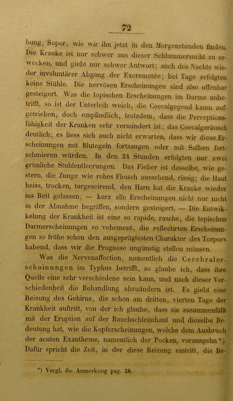 buiig, Sopür, wie wir ihn jetzt in den Morgenstunden finden. Die Kranke ist nur schwer aus dieser Schlummersucht zu er- wecken, und giebt nur schwei* Antwort; auch des Nachts wie- der invüluntärer Abgang.der Excremente; bei Tage erfolgten keine Stühle. Die nervösen Erscheinungen sind also offenbar gesteigert. Was die topischen Erscheinungen im Darme anbe- trifft, so ist der Unterleib weich, die Coecalgegend kaum auf- getrieben, doch empfindlich, trotzdem, dass die Perceptions- fahigkeit der Kranken sehr vermindert ist; das Coecalgeräusch deutlich; es liess sich auch nicht erwarten, dass wir diese Er- scheinungen mit Blutegeln fortsaugen oder mit Salben fort- schmieren würden. In den 24 Stunden erfolgten nur zwei grünliche Stuhlentleerungen. Das Fieber ist dasselbe, wie ge- stern, die Zunge wie rohes Fleisch aussehend, rissig; die Haut heiss, trocken, turgescirend, den Harn hat die Kranke wieder ins Bett gelassen; kurz alle Erscheinungen nicht nur nicht in der Abnahme begriffen, sondern gesteigert. — Die Entwik- kelung der Krankheit ist eine so rapide, rasche, die topischen Darmerscheinungen so vehement, die reflectirten Erscheinun- gen so frühe schon den ausgeprägtesten Charakter des Torpors habend, dass wir die Prognose ungünstig stellen müssen. Was die Nervenaffection, namentlich die Cerebraler- scheiuungen im Typhus betrifft, so glaube ich, dass ihre Quelle eine sehr verschiedene sein kann, und nach dieser Ver- schiedenheit die Behandlung abzuändern ist. Es giebt eine Reizung des Gehirns, die schon am di-itten, vierten Tage der Krankheit auftritt, von der ich glaube, dass sie zusammenfällt mit der Eruption auf der Bauchschleimhaut und dieselbe Be- deutung hat, wde die Kopferscheinungen, welche dem Ausbruch der acuten Exantheme, namentlich der Pocken, vorausgehn ^). Dafür spricht die Zeit, in der diese Reizung eintritt, die Be- Vergl. die Anmerkung pag. 3S.