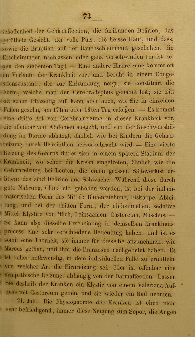 schaffcnlicit der GehirnafTection, die furibunden Delirien, das geroüiete Gesicht, der volle Puls, die heisse Haut, und dass, sowie die Eruption auf der Bauchschleimhaut geschehen, die Erscheinungen naclilassen oder ganz verschwinden (meist ge- gen den siebenten Tag). — Eine andere Hirnreizung kommt oft im Verlaufe der Krankheit vor, und beruht in einem Gonge- stionszustand, der zur Entzündung neigt; sie constituirt die Form, welche man den Gercbraltyphus genannt hat; sie tritt oft schon frühzeitig auf, kann aber auch, wie Sie in einzelnen Fällen gesehn, am ITten oder ISten Tag erfolgen. — Es kommt eine dritte Art von Gerebralreizung in dieser Krankheit vor, die offenJjar vom Abdomen ausgeht, und von der Geschwürsbil- dung im Darme abhängt, ähnlich wie bei Kindern die Gehirn- reizung durch Helminthen hervorgebracht wird. — Eine vierte Reizung des Gehirns findet sich in einem spätem Stadium der \ Krankheit, wo schon die Krisen eingetreten, ähnlich wie die Gehirnreizung bei Leuten, die einen grossen Säfteverlust er- i litten; das sind Delirien aus Schwäche. Während diese durch - gute Nahrung, Ghina etc. gehoben wmrden, ist bei der inflam- matorischen Form das Mittel: Blutentziehung, Eiskappe, Ablei- tung, und bei der dritten Form, der abdominellen, sedative \ Mittel, Klystire von Milch, Leinsaamen, Gastoreum, Moschus. — So kann als^o dieselbe Erscheinung in demselben Krankheits- j process eine sehr verschiedene Bedeutung haben, und ist es ' somit eine fhorheit, sie immer für dieselbe anzunehmen, wie Marcus gethan, und ihm die Franzosen nachgebetet haben. Es i ist daher nothwendig, in dem individuellen Falle zu ermitteln, ' von welcher Art die Hirnreizung sei. Hier ist offenbar eine ' sympathische Reizung, abhängig von der Darmaflection. Lassen Sie deshalb der Kranken ein Klystir von einem Valeriana-Auf- * guss mit Gastoreum geben, und sie wieder ein Bad nehmen. -L Juli. Die Physiognomie der Kranken ist eben nicht sehr befriedigend; immer diese Neigung zum Sopor, die Augen