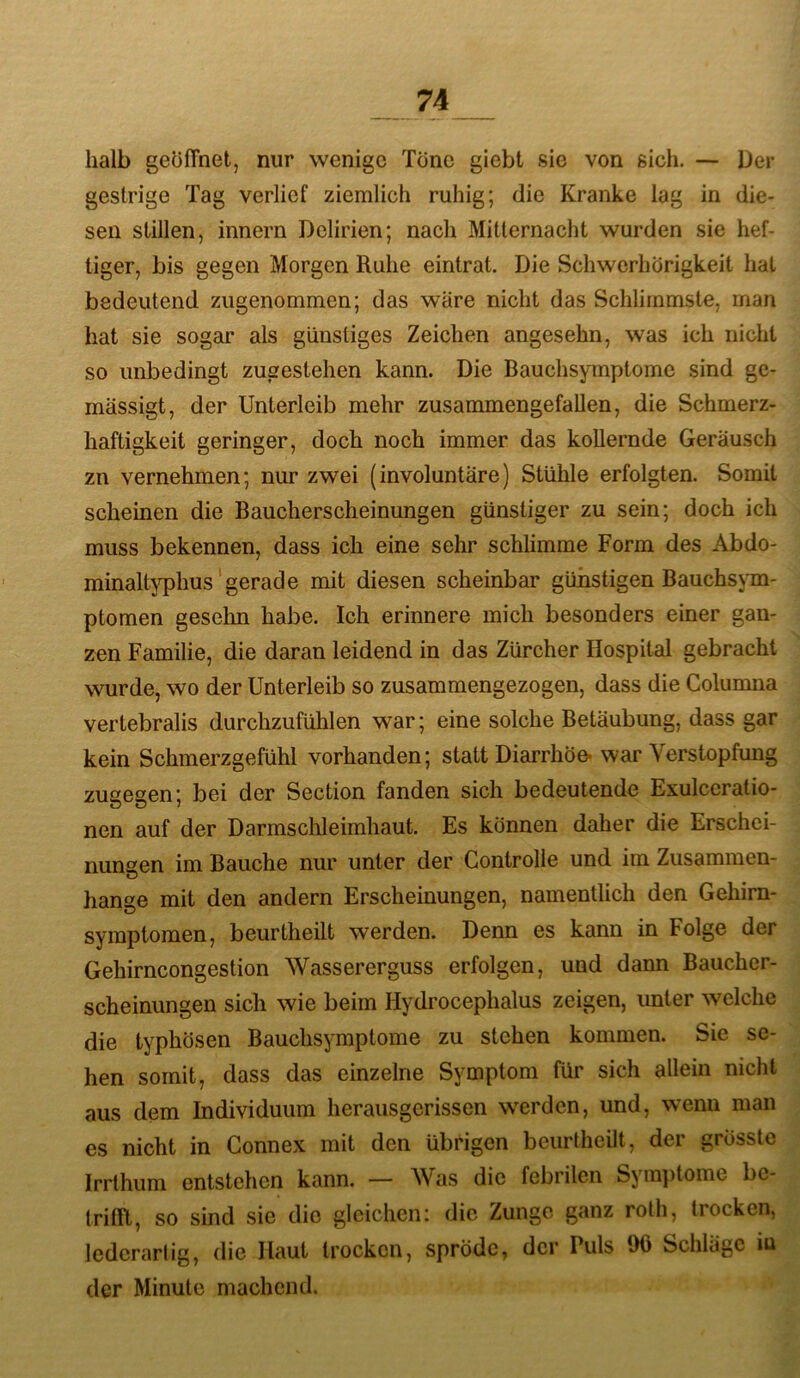 halb geöffnet, nur wenige Töne giebt sie von sich. — Der gestrige Tag verlief ziemlich ruhig; die Kranke lag in die- sen stillen, innern Delirien; nach Mitternacht wurden sie hef- tiger, bis gegen Morgen Ruhe eintrat. Die Schwerhörigkeit hat bedeutend zugenommen; das wäre nicht das Schlimmste, man hat sie sogar als günstiges Zeichen angesehn, was ich nicht so unbedingt zugestehen kann. Die Bauchsymptome sind ge- mässigt, der Unterleib mehr zusammengefallen, die Schmerz- haftigkeit geringer, doch noch immer das kollernde Geräusch zn vernehmen; nur zwei (involuntäre) Stühle erfolgten. Somit scheinen die Baucherscheinungen günstiger zu sein; doch ich muss bekennen, dass ich eine sehr schlimme Form des Abdo- minaltyphus'gerade mit diesen scheinbar günstigen Bauchsym- ptomen gesehn habe. Ich erinnere mich besonders einer gan- zen Familie, die daran leidend in das Zürcher Hospital gebracht wurde, wo der Unterleib so zusammengezogen, dass die Columna vertebralis durchzufühlen war; eine solche Betäubung, dass gar kein Schmerzgefühl vorhanden; statt Diarrhöe* war Verstopfung zugegen; bei der Section fanden sich bedeutende Exulccratio- nen auf der Darmsclileirnhaut. Es können daher die Erschei- nungen im Bauche nur unter der Controlle und im Zusammen- hänge mit den andern Erscheinungen, namentlich den Gehim- symptomen, beurtheilt werden. Denn es kann in Folge der Gehirncongestion Wassererguss erfolgen, und dann Baucher- scheinungen sich wie beim Hydrocephalus zeigen, unter welche die typhösen Bauchsymptome zu stehen kommen. Sie se- hen somit, dass das einzelne Symptom für sich allein nicht aus dem Individuum herausgerissen w'erden, und, wenn man es nicht in Connex mit den übrigen beurtheilt, der grösste Irrthum entstehen kann. — Was die febrilen Syra])tome be- trifft, so sind sie die gleichen: die Zunge ganz roth, tiocken, lederarlig, die Haut trocken, spröde, der Puls 90 Schläge lu der Minute machend.