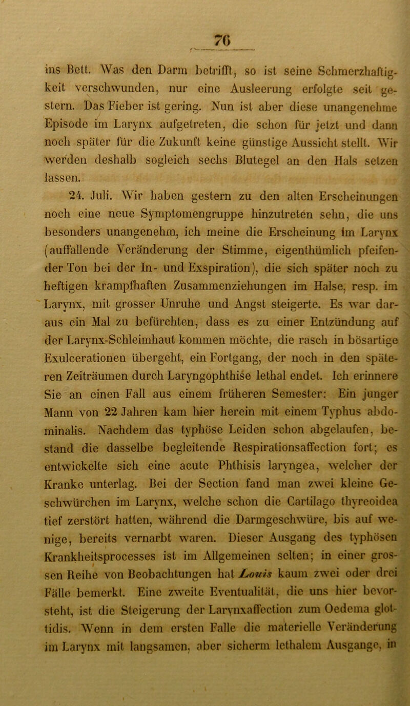 70 ins Belt. Was den Darm betrilTt, so ist seine Sciirnerzhaftig- keit verschwunden, nur eine Ausleerung erfolgte seit ge- stern. Das Fieber ist gering. Nun ist aber diese unangenehme Episode im Larynx aufgetreten, die schon für jetzt und dann noch später für die Zukunft keine günstige Aussicht stellt. Wir werden deshalb sogleich sechs Blutegel an den Hals setzen lassen. 24. Juli. Wir haben gestern zu den alten Erscheinungen noch eine neue Symptomengruppe hinzutreten sehn, die uns besonders unangenehm, ich meine die Erscheinung Im Larynx (auffallende Veränderung der Stimme, eigenthümlich pfeifen- der Ton bei der In- und Exspiration), die sich später noch zu heftigen krampfhaften Zusammenziehungen im Halse, resp. im Larynx, mit grosser Unruhe und Angst steigerte. Es war dar- aus ein Mal zu befürchten, dass es zu einer Entzündung auf der Larynx-Schleimhaut kommen möchte, die rasch in bösartige Exulceratioiien übergeht, ein Fortgang, der noch in den späte- ren Zeiträumen durch Laryngophthise lethal endet. Ich erinnere Sie an einen Fall aus einem früheren Semester: Ein junger Mann von 22 Jahren kam hier herein mit einem Typhus abdo- minalis. Nachdem das typhöse Leiden schon abgelaufen, be- stand die dasselbe begleitende Respirationsaffection fort; es entwickelte sich eine acute Phthisis laryngea, w-elcher der Kranke unterlag. Bei der Section fand man zwei kleine Ge- schwürchen im Larjmx, welche schon die Cartilago thyreoidea tief zerstört hatten, während die Darmgeschwüre, bis auf w'C- nige, bereits vernarbt waren. Dieser Ausgang des typhösen Krankheitsprocesses ist im Allgemeinen selten; in einer gros- sen Reihe von Beobachtungen hat Louis kaum zw'ci oder drei Fälle bemerkt. Eine zweite Eventualität, die uns hier bevor- sleht, ist die Steigerung der Larynxaffection zum Oedeina glot- tidis. Wenn in dem ersten Falle die materielle Veränderung iin Larynx mit langsamen, aber sicherm Icthalcin Ausgange, in