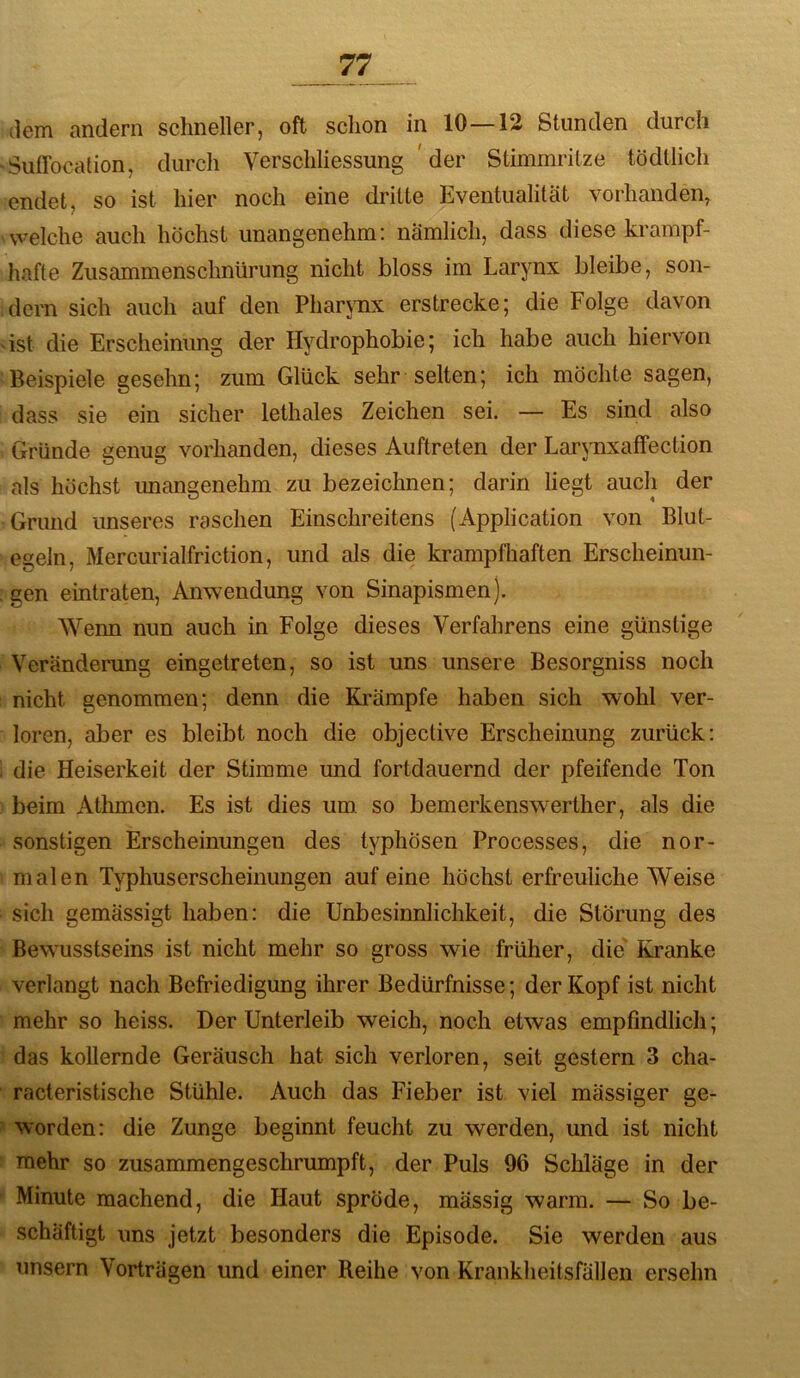 dem andern schneller, oft schon in 10—12 Stunden durch Sullocation, durch Verschliessung ' der Stimmritze tödtlich endet, so ist hier noch eine dritte Eventualität vorhanden, vvelche auch höchst unangenehm: nämlich, dass diese krampf- hafte Zusammenschnürung nicht bloss im Larynx bleibe, son- dern sich auch auf den Pharjmx erstrecke; die Folge davon 'ist die Erscheinung der Hydrophobie; ich habe auch hiervon Beispiele gesehn; zum Glück sehr selten; ich möchte sagen, dass sie ein sicher lethales Zeichen sei. — Es sind also Gründe genug vorhanden, dieses Auftreten der LarynxafFection als höchst unangenehm zu bezeichnen; darin liegt auch der Grund unseres raschen Einschreitens (Application von Blut- egeln, Mercurialfriction, und als die krampfliaften Erscheinun- gen eintraten, Anwendung von Sinapismen). Wenn nun auch in Folge dieses Verfahrens eine günstige Veränderung eingetreten, so ist uns unsere Besorgniss noch nicht genommen; denn die Krämpfe haben sich wohl ver- loren, aber es bleibt noch die objective Erscheinung zurück: die Heiserkeit der Stimme und fortdauernd der pfeifende Ton beim Athmen. Es ist dies um so bemerkenswerther, als die sonstigen Erscheinungen des typhösen Processes, die nor- malen Typhuserscheinungen auf eine höchst erfreuliche Weise sich gemässigt haben: die Unbesinnlichkeit, die Störung des Bewusstseins ist nicht mehr so gross wie früher, die' Kranke verlangt nach Befriedigung ihrer Bedürfnisse; der Kopf ist nicht mehr so heiss. Der Unterleib weich, noch etwas empfindlich; das kollernde Geräusch hat sich verloren, seit gestern 3 cha- racteristische Stühle. Auch das Fieber ist viel mässiger ge- worden: die Zunge beginnt feucht zu werden, und ist nicht mehr so zusammengeschrumpft, der Puls 96 Schläge in der Minute machend, die Haut spröde, mässig warm. — So be- schäftigt uns jetzt besonders die Episode. Sie werden aus unsern Vorträgen und einer Reihe von Krankheitsfällen ersehn