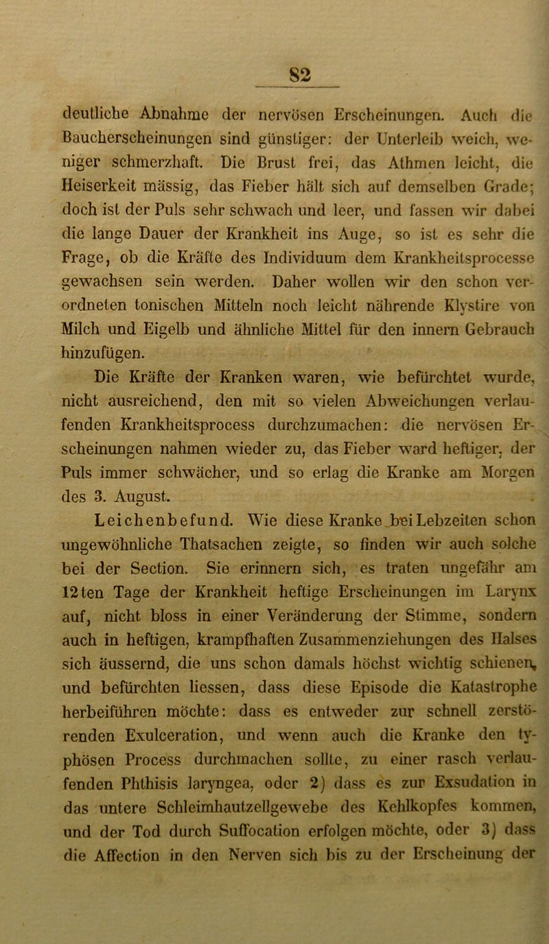 deutliche Abnahme der nervösen Erscheinungen. Auch die Baucherscheinungen sind günstiger: der Unterleib weich, we- niger schmerzhaft. Die Brust frei, das Athmen leicht, die Heiserkeit massig, das Fieber hält sich auf demselben Grade; doch ist der Puls sehr schwach und leer, und fassen wir dabei die lange Dauer der Krankheit ins Auge, so ist es sehr die Frage, ob die Kräfte des Individuum dem Krankheitsprocesse gewachsen sein werden. Daher wollen wir den schon vcr- ordneten tonischen Mitteln noch leicht nährende Klystire von Milch und Eigelb und ähnliche Mittel für den innem Gebrauch hinzufügen. Die Kräfte der Kranken waren, wie befürchtet wurde, nicht ausreichend, den mit so vielen Abv/eichunaen verlau- fenden Krankheitsprocess durchzumachen; die nervösen Er- scheinungen nahmen wieder zu, das Fieber ward heftiger, der Puls immer schwächer, imd so erlag die Kranke am Morgen des 3. August. Leichenbefund. Wie diese Kranke_bmLebzeiten schon ungewöhnliche Thatsachen zeigte, so finden wir auch solche bei der Section. Sie erinnern sich, es traten ungefähr am 12ten Tage der Krankheit heftige Erscheinungen im Larynx auf, nicht bloss in einer Veränderung der Stimme, sondern auch in heftigen, krampfhaften Zusammenziehungen des Halses sich äussernd, die uns schon damals höchst wichtig schienen, und befürchten Hessen, dass diese Episode die Katastrophe herbeiführen möchte: dass es entweder zur schnell zerstö- renden Exulceration, und wenn auch die Kranke den ty- phösen Process durchmachen sollte, zu einer rasch verlau- fenden Phthisis lar^mgea, oder 2) dass es zur Exsudation in das untere Schleimhautzellgewebe des Kehlkopfes kommen, und der Tod durch Suffocation erfolgen möchte, oder 3) dass die Affection in den Nerven sich bis zu der Erscheinung der