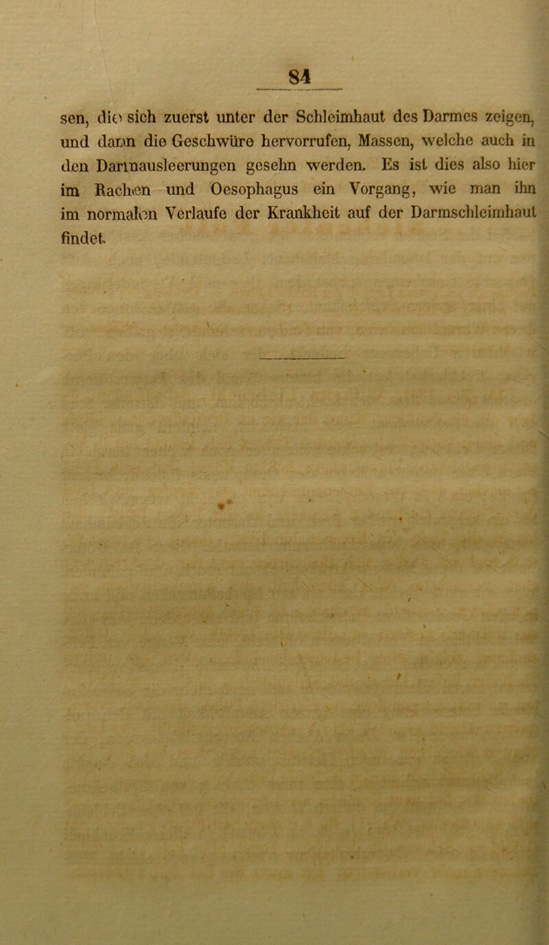 sen, die^ sich zuerst unter der Schleimhaut des Darmes zeigen, und dar.\n die Geschwüre hervorrufen, Massen, welche auch in den Darinausleerungen gesehn werden. Es ist dies also hier im Rach»en rmd Oesophagus ein Vorgang, wie man ihn im normalen Verlaufe der Krankheit auf der Darmschlcimhaul findet