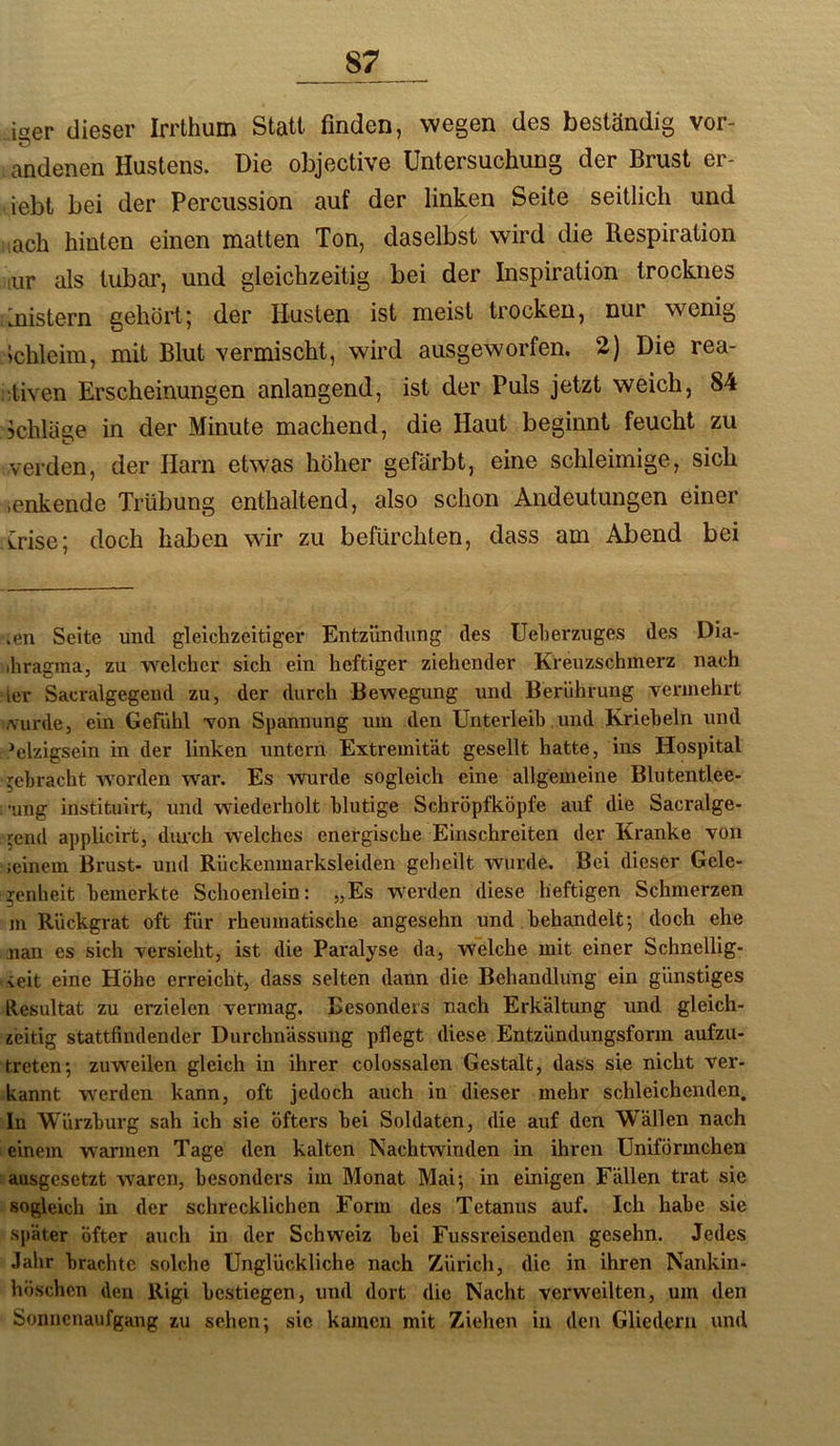 iger dieser Irrthum Statt finden, wegen des beständig vor- andenen Hustens. Die objective Untersuchung der Brust er- iebt bei der Percussion auf der linken Seite seitlich und lach hinten einen matten Ton, daselbst wird die Respiration iiir als tubar, und gleichzeitig bei der Inspiration trocknes knistern gehört5 der Husten ist meist trocken, nur wenig ichleim, mit Blut vermischt, wird ausgeworfen. 2) Die rea- ::tiven Erscheinungen anlangend, ist der Puls jetzt weich, 84 ?chläge in der Minute machend, die Haut beginnt feucht zu verden, der Harn etwas höher gefärbt, eine schleimige, sich )enkende Trübung enthaltend, also schon Andeutungen einer Trise; doch haben wir zu befürchten, dass am Abend bei .en Seite und gleichzeitiger Entzündung des üeherzuges des Dia- ihragma, zu welcher sich ein heftiger ziehender Kreuzschinerz nach der Sacralgegeud zu, der durch Bewegung und Berührung vermehrt Aurde, ein Gefühl von Spannung um den Unterleib. und Krieheln und d*elzigsein in der linken untern Extremität gesellt hatte, ins Hospital gebracht w'orden war. Es -wurde sogleich eine allgemeine Blutentlee- : aing instituirt, und wiederholt blutige Schröpfköpfe auf die Sacralge- ^end applicirt, diu’ch welches energische Einschreiten der Kranke von ;einem Brust- und Rückenmarksleiden geheilt wurde. Bei dieser Gele- genheit bemerkte Schoenlein: „Es werden diese heftigen Schmerzen m Rückgrat oft für rheumatische angesehn und behandelt; doch ehe nan es sich versieht, ist die Paralyse da, welche mit einer Schnellig- keit eine Höhe erreicht, dass selten dann die Behandlung ein günstiges Resultat zu erzielen vermag. Besonders nach Erkältung und gleich- zeitig stattfindender Durchnässung pflegt diese Entzündungsform aufzu- treten; zuweilen gleich in ihrer colossalen Gestalt, dass sie nicht ver- kannt werden kann, oft jedoch auch in dieser mehr schleichenden. In Würzburg sah ich sie öfters bei Soldaten, die auf den Wällen nach 1 einem warmen Tage den kalten Nachtwinden in ihren Uniförmchen tausgesetzt waren, besonders im Monat Mai; in einigen Fällen trat sie sogleich in der schrecklichen Form des Tetanus auf. Ich habe sie später öfter auch in der Schweiz bei Fussreisenden gesehn. Jedes Jahr brachte solche Unglückliche nach Zürich, die in ihren Nankin- höschcn den Rigi bestiegen, und dort die Nacht verweilten, um den Sonnenaufgang zu sehen; sie kamen mit Ziehen in den Gliedern und